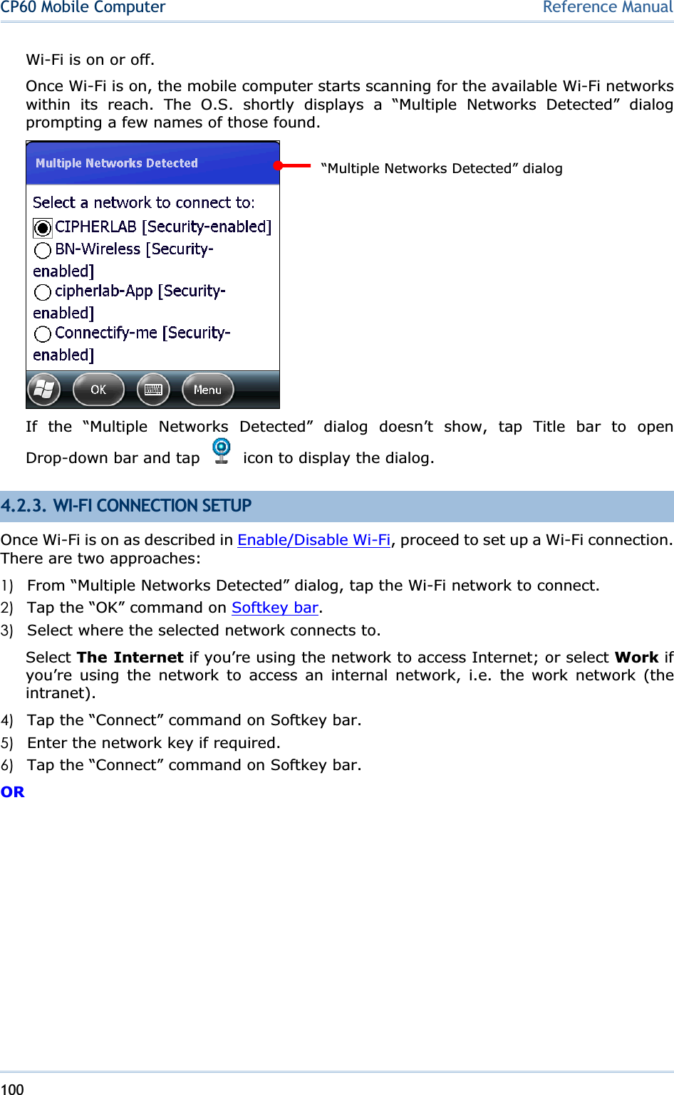 100CP60 Mobile Computer Reference ManualWi-Fi is on or off. Once Wi-Fi is on, the mobile computer starts scanning for the available Wi-Fi networks within its reach. The O.S. shortly displays a “Multiple Networks Detected” dialog prompting a few names of those found. If the “Multiple Networks Detected” dialog doesn’t show, tap Title bar to open Drop-down bar and tap    icon to display the dialog. 4.2.3. WI-FI CONNECTION SETUP Once Wi-Fi is on as described in Enable/Disable Wi-Fi, proceed to set up a Wi-Fi connection. There are two approaches: 1) From “Multiple Networks Detected” dialog, tap the Wi-Fi network to connect. 2) Tap the “OK” command on Softkey bar.3) Select where the selected network connects to. Select The Internet if you’re using the network to access Internet; or select Work if you’re using the network to access an internal network, i.e. the work network (the intranet).4) Tap the “Connect” command on Softkey bar. 5) Enter the network key if required. 6) Tap the “Connect” command on Softkey bar. OR“Multiple Networks Detected” dialog 