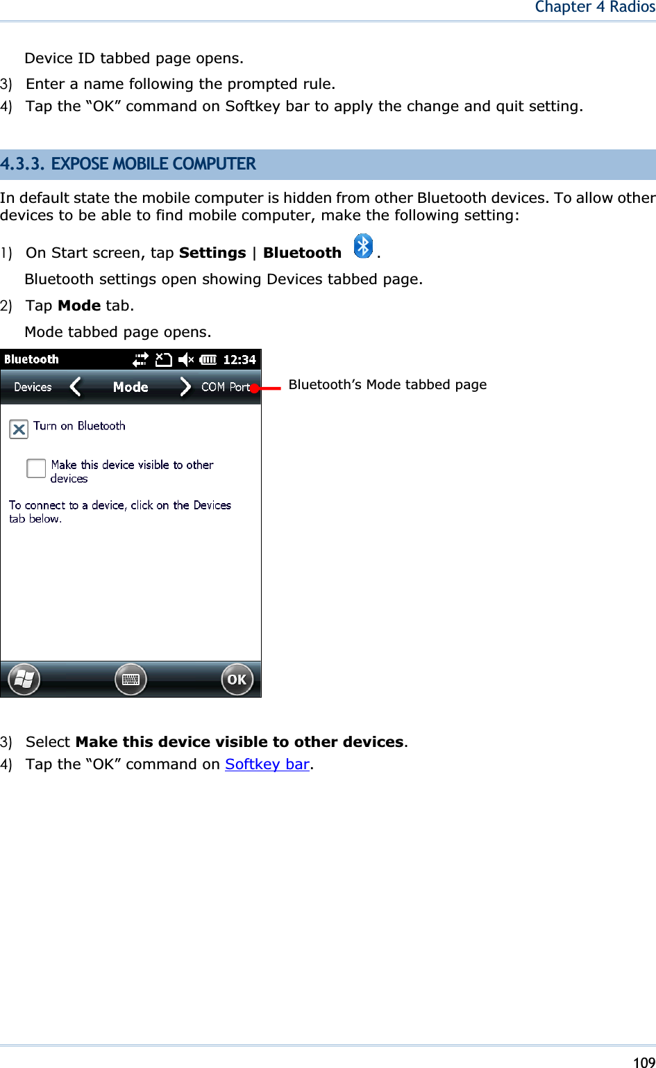 109Chapter 4 RadiosDevice ID tabbed page opens. 3) Enter a name following the prompted rule. 4) Tap the “OK” command on Softkey bar to apply the change and quit setting. 4.3.3. EXPOSE MOBILE COMPUTER In default state the mobile computer is hidden from other Bluetooth devices. To allow other devices to be able to find mobile computer, make the following setting: 1) On Start screen, tap Settings | Bluetooth .Bluetooth settings open showing Devices tabbed page. 2) Tap Mode tab. Mode tabbed page opens. 3) Select Make this device visible to other devices.4) Tap the “OK” command on Softkey bar.Bluetooth’s Mode tabbed page