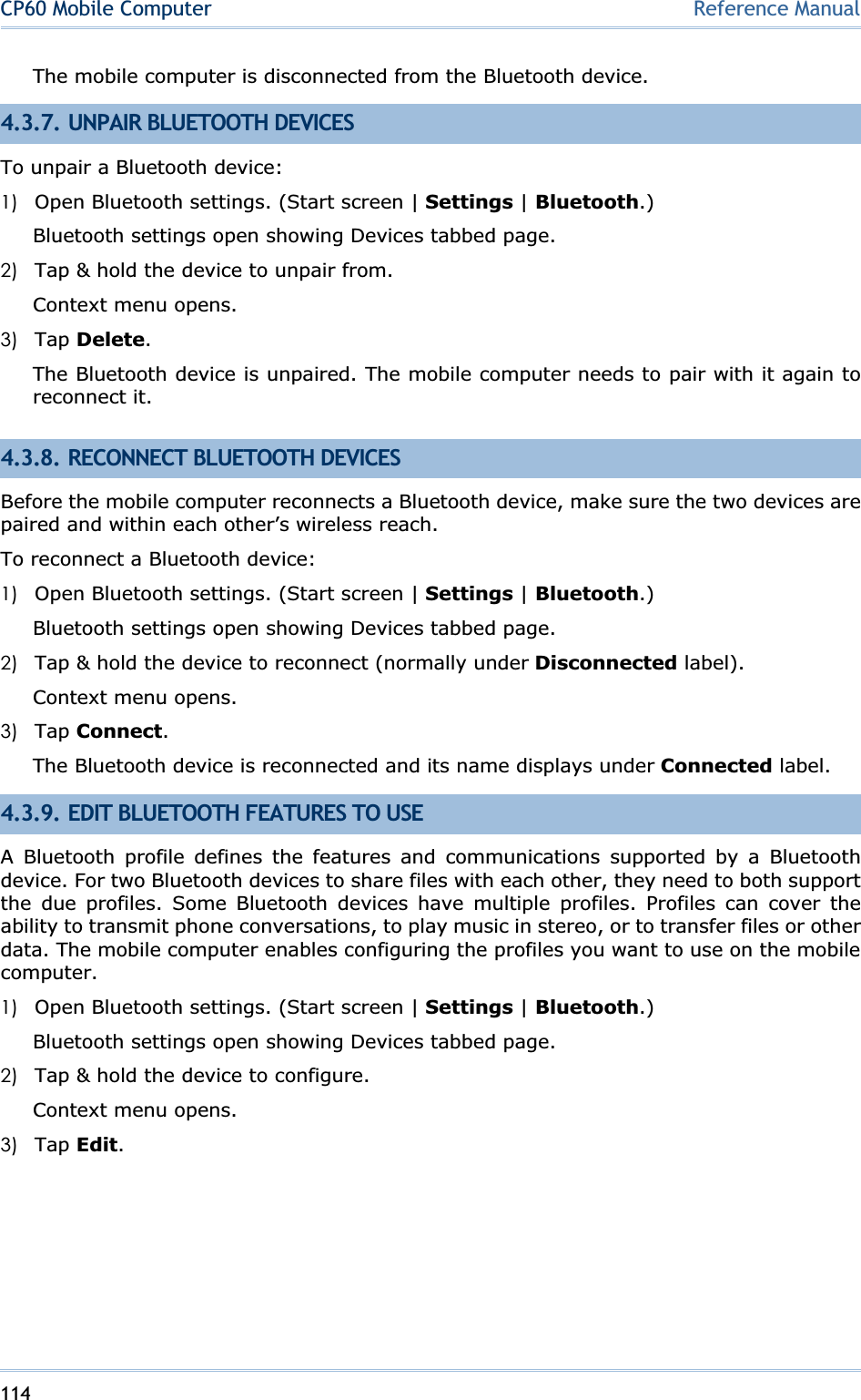 114CP60 Mobile Computer Reference ManualThe mobile computer is disconnected from the Bluetooth device. 4.3.7. UNPAIR BLUETOOTH DEVICES To unpair a Bluetooth device: 1) Open Bluetooth settings. (Start screen | Settings | Bluetooth.) Bluetooth settings open showing Devices tabbed page. 2) Tap &amp; hold the device to unpair from. Context menu opens. 3) Tap Delete.The Bluetooth device is unpaired. The mobile computer needs to pair with it again to reconnect it. 4.3.8. RECONNECT BLUETOOTH DEVICES Before the mobile computer reconnects a Bluetooth device, make sure the two devices are paired and within each other’s wireless reach. To reconnect a Bluetooth device: 1) Open Bluetooth settings. (Start screen | Settings | Bluetooth.) Bluetooth settings open showing Devices tabbed page. 2) Tap &amp; hold the device to reconnect (normally under Disconnected label). Context menu opens. 3) Tap Connect.The Bluetooth device is reconnected and its name displays under Connected label. 4.3.9. EDIT BLUETOOTH FEATURES TO USE A Bluetooth profile defines the features and communications supported by a Bluetooth device. For two Bluetooth devices to share files with each other, they need to both support the due profiles. Some Bluetooth devices have multiple profiles. Profiles can cover the ability to transmit phone conversations, to play music in stereo, or to transfer files or other data. The mobile computer enables configuring the profiles you want to use on the mobile computer.1) Open Bluetooth settings. (Start screen | Settings | Bluetooth.) Bluetooth settings open showing Devices tabbed page. 2) Tap &amp; hold the device to configure. Context menu opens. 3) Tap Edit.