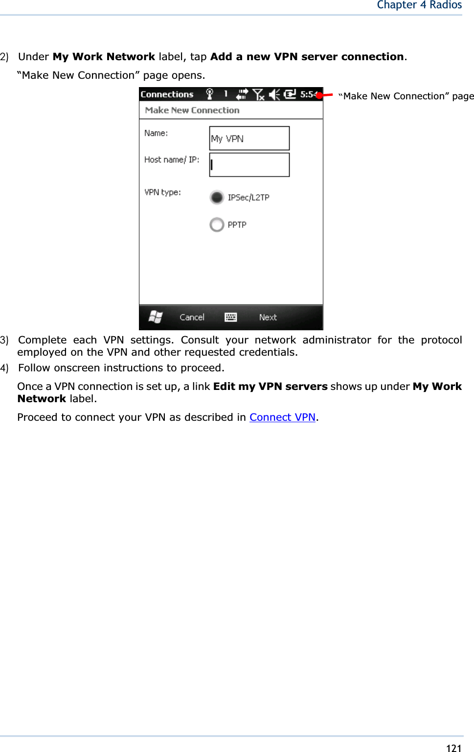 121Chapter 4 Radios2) Under My Work Network label, tap Add a new VPN server connection.“Make New Connection” page opens. 3) Complete each VPN settings. Consult your network administrator for the protocol employed on the VPN and other requested credentials. 4) Follow onscreen instructions to proceed. Once a VPN connection is set up, a link Edit my VPN servers shows up under My Work Network label. Proceed to connect your VPN as described in Connect VPN.“Make New Connection” page