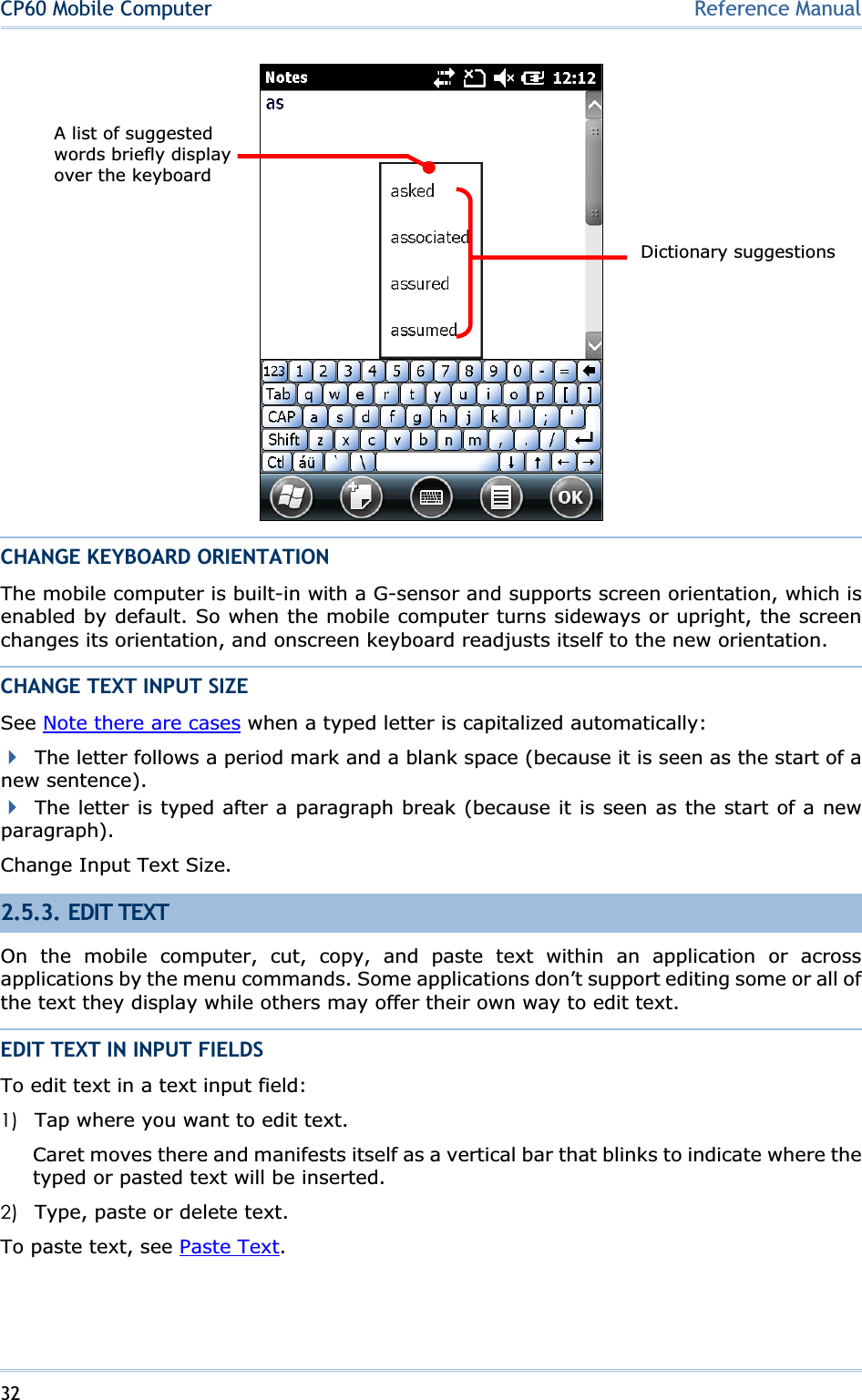 32CP60 Mobile Computer Reference ManualCHANGE KEYBOARD ORIENTATION The mobile computer is built-in with a G-sensor and supports screen orientation, which is enabled by default. So when the mobile computer turns sideways or upright, the screen changes its orientation, and onscreen keyboard readjusts itself to the new orientation. CHANGE TEXT INPUT SIZE See Note there are cases when a typed letter is capitalized automatically: The letter follows a period mark and a blank space (because it is seen as the start of a new sentence). The letter is typed after a paragraph break (because it is seen as the start of a new paragraph).Change Input Text Size. 2.5.3. EDIT TEXT On the mobile computer, cut, copy, and paste text within an application or across applications by the menu commands. Some applications don’t support editing some or all of the text they display while others may offer their own way to edit text. EDIT TEXT IN INPUT FIELDS To edit text in a text input field: 1) Tap where you want to edit text. Caret moves there and manifests itself as a vertical bar that blinks to indicate where the typed or pasted text will be inserted. 2) Type, paste or delete text. To paste text, see Paste Text.Dictionary suggestionsA list of suggested words briefly display over the keyboard   