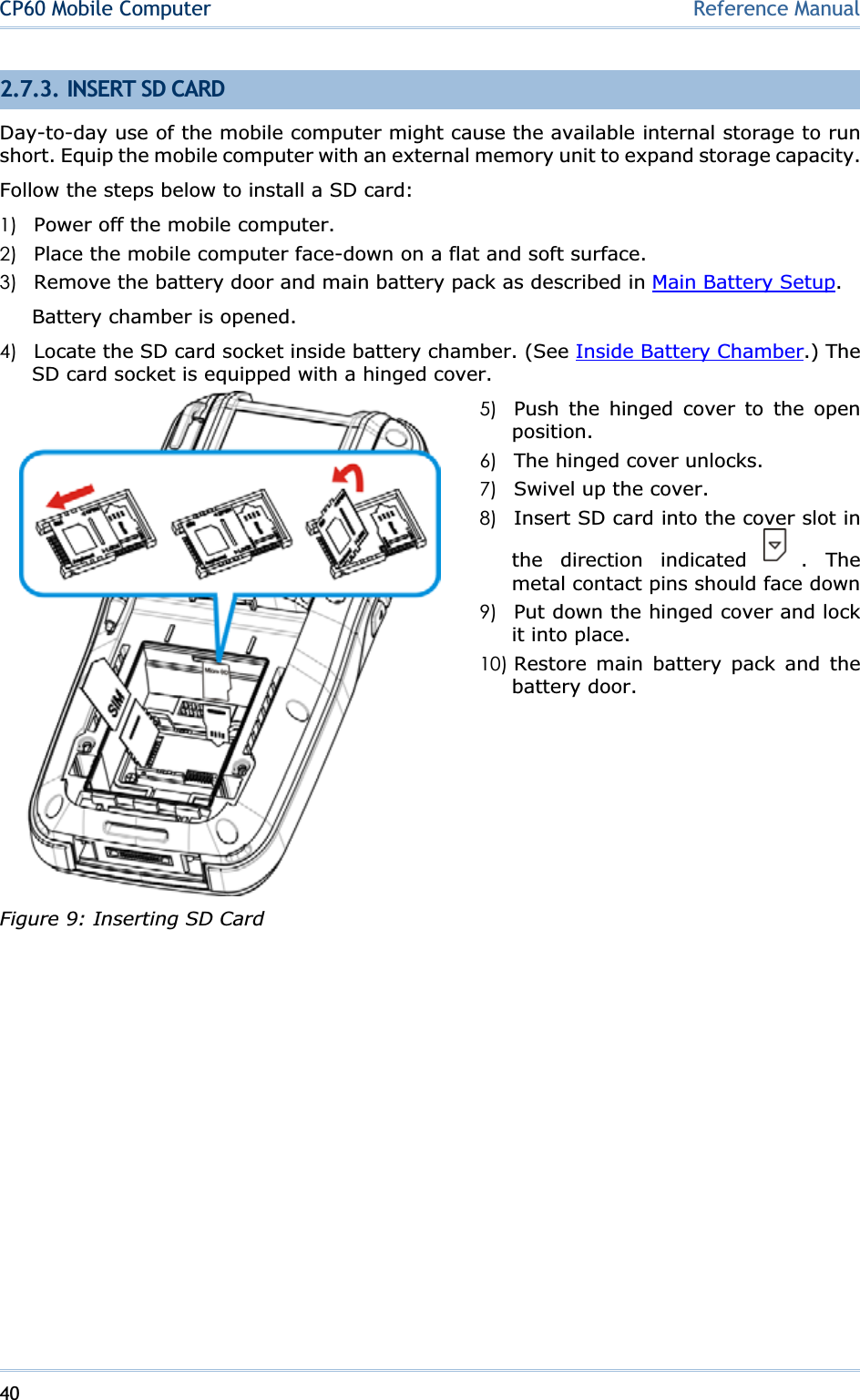 40CP60 Mobile Computer Reference Manual2.7.3. INSERT SD CARD Day-to-day use of the mobile computer might cause the available internal storage to run short. Equip the mobile computer with an external memory unit to expand storage capacity. Follow the steps below to install a SD card: 1) Power off the mobile computer. 2) Place the mobile computer face-down on a flat and soft surface. 3) Remove the battery door and main battery pack as described in Main Battery Setup.Battery chamber is opened. 4) Locate the SD card socket inside battery chamber. (See Inside Battery Chamber.) The SD card socket is equipped with a hinged cover. 5) Push the hinged cover to the open position.6) The hinged cover unlocks. 7) Swivel up the cover. 8) Insert SD card into the cover slot in the direction indicated  . The metal contact pins should face down9) Put down the hinged cover and lock it into place. 10) Restore main battery pack and the battery door. Figure 9: Inserting SD Card 