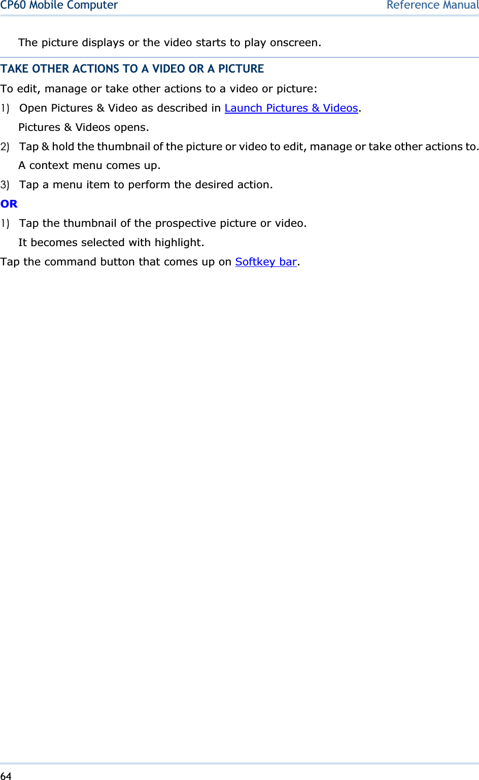 64CP60 Mobile Computer Reference ManualThe picture displays or the video starts to play onscreen. TAKE OTHER ACTIONS TO A VIDEO OR A PICTURE To edit, manage or take other actions to a video or picture: 1) Open Pictures &amp; Video as described in Launch Pictures &amp; Videos.Pictures &amp; Videos opens. 2) Tap &amp; hold the thumbnail of the picture or video to edit, manage or take other actions to. A context menu comes up. 3) Tap a menu item to perform the desired action. OR1) Tap the thumbnail of the prospective picture or video. It becomes selected with highlight. Tap the command button that comes up on Softkey bar.