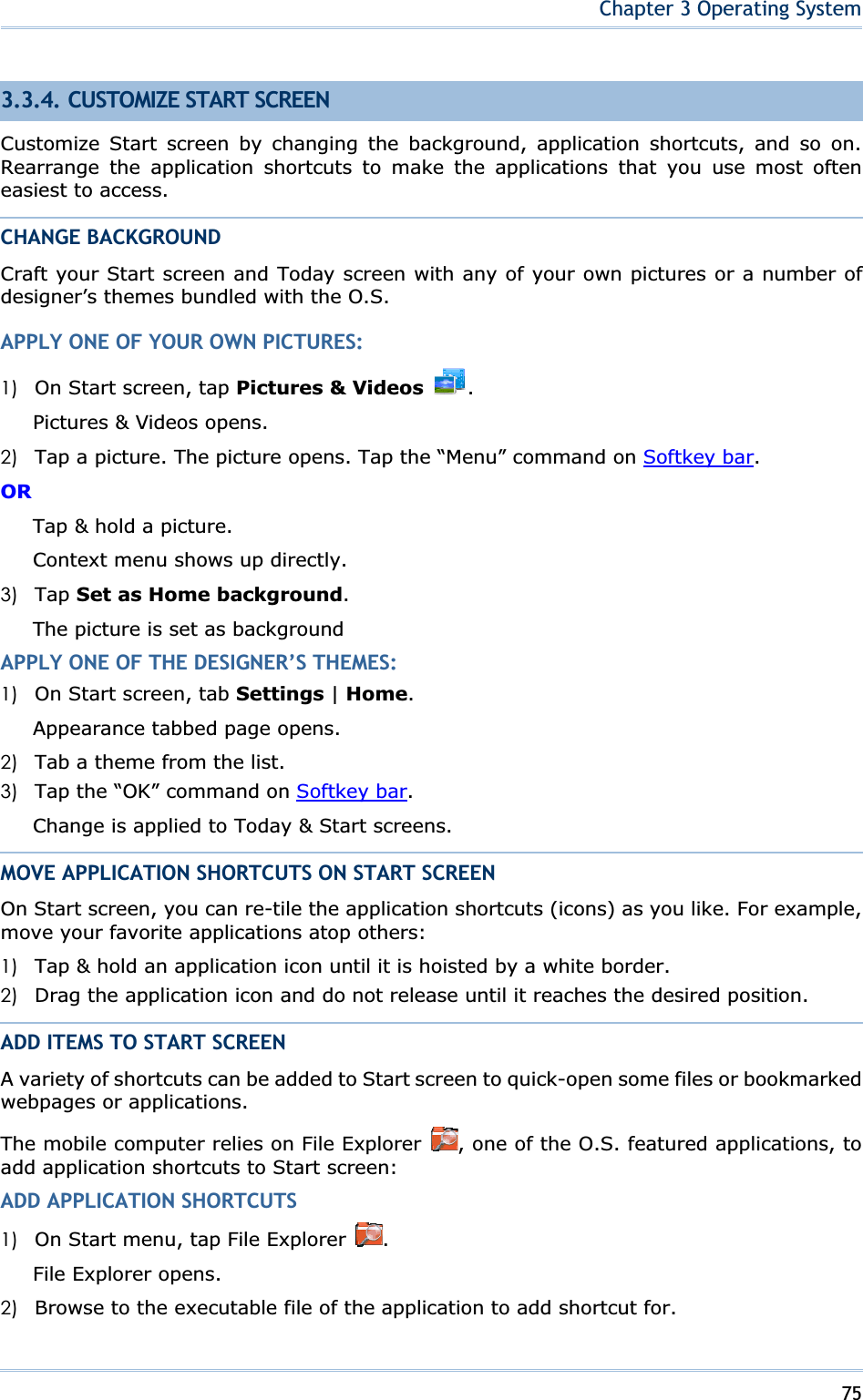 75Chapter 3 Operating System3.3.4. CUSTOMIZE START SCREEN Customize Start screen by changing the background, application shortcuts, and so on. Rearrange the application shortcuts to make the applications that you use most often easiest to access. CHANGE BACKGROUND Craft your Start screen and Today screen with any of your own pictures or a number of designer’s themes bundled with the O.S. APPLY ONE OF YOUR OWN PICTURES: 1) On Start screen, tap Pictures &amp; Videosʳ.Pictures &amp; Videos opens. 2) Tap a picture. The picture opens. Tap the “Menu” command on Softkey bar.ORTap &amp; hold a picture. Context menu shows up directly. 3) Tap Set as Home background.The picture is set as background APPLY ONE OF THE DESIGNER’S THEMES: 1) On Start screen, tab Settings | Home.Appearance tabbed page opens.   2) Tab a theme from the list. 3) Tap the “OK” command on Softkey bar.Change is applied to Today &amp; Start screens. MOVE APPLICATION SHORTCUTS ON START SCREEN On Start screen, you can re-tile the application shortcuts (icons) as you like. For example, move your favorite applications atop others: 1) Tap &amp; hold an application icon until it is hoisted by a white border. 2) Drag the application icon and do not release until it reaches the desired position. ADD ITEMS TO START SCREEN A variety of shortcuts can be added to Start screen to quick-open some files or bookmarked webpages or applications. The mobile computer relies on File Explorer  , one of the O.S. featured applications, to add application shortcuts to Start screen: ADD APPLICATION SHORTCUTS 1) On Start menu, tap File Explorer  .File Explorer opens. 2) Browse to the executable file of the application to add shortcut for. 