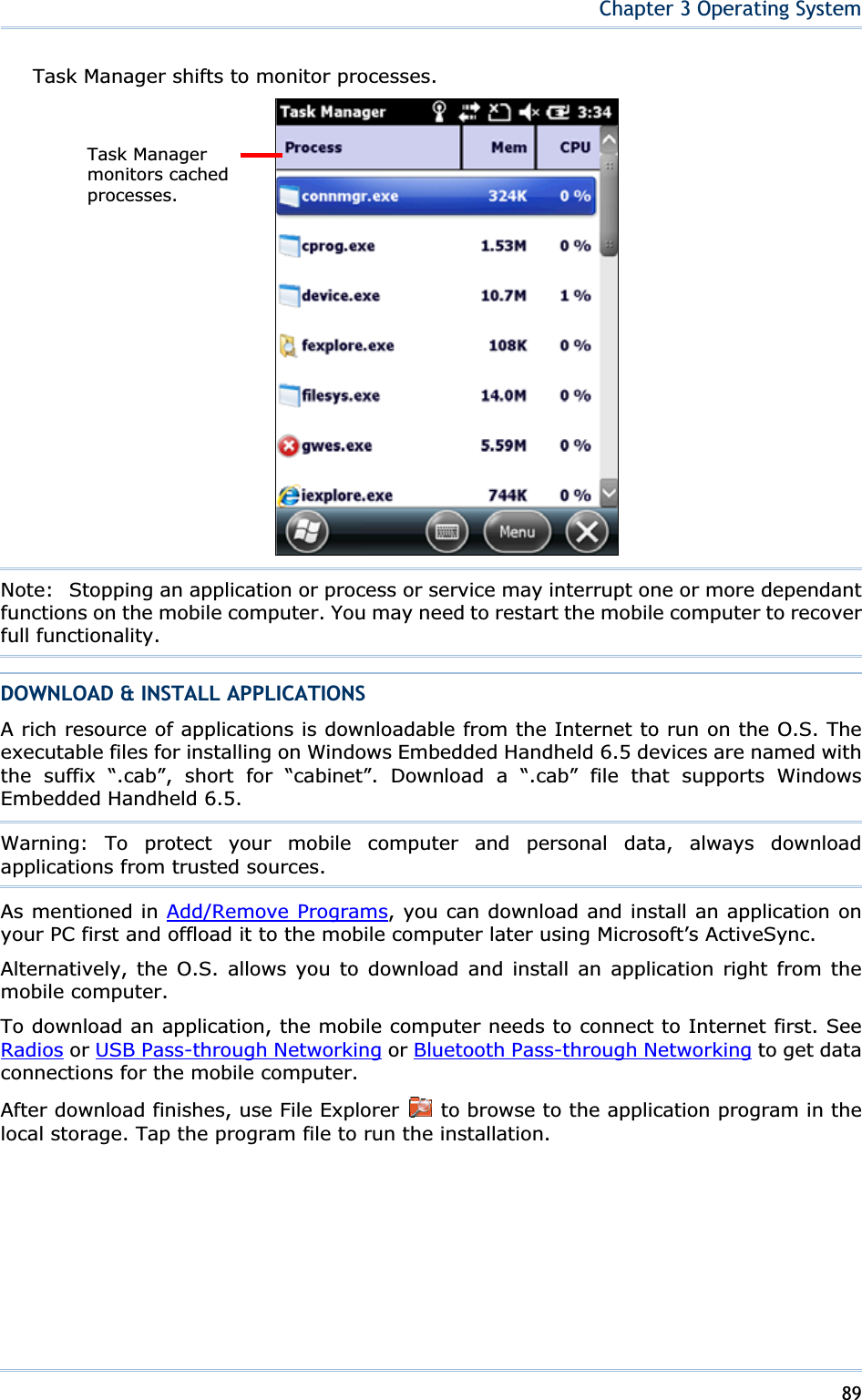 89Chapter 3 Operating SystemTask Manager shifts to monitor processes. Note:   Stopping an application or process or service may interrupt one or more dependant functions on the mobile computer. You may need to restart the mobile computer to recover full functionality. DOWNLOAD &amp; INSTALL APPLICATIONS A rich resource of applications is downloadable from the Internet to run on the O.S. The executable files for installing on Windows Embedded Handheld 6.5 devices are named with the suffix “.cab”, short for “cabinet”. Download a “.cab” file that supports Windows Embedded Handheld 6.5. Warning: To protect your mobile computer and personal data, always download applications from trusted sources. As mentioned in Add/Remove Programs, you can download and install an application on your PC first and offload it to the mobile computer later using Microsoft’s ActiveSync. Alternatively, the O.S. allows you to download and install an application right from the mobile computer. To download an application, the mobile computer needs to connect to Internet first. See Radios or USB Pass-through Networking or Bluetooth Pass-through Networking to get data connections for the mobile computer. After download finishes, use File Explorer   to browse to the application program in the local storage. Tap the program file to run the installation. Task Manager monitors cached processes. 