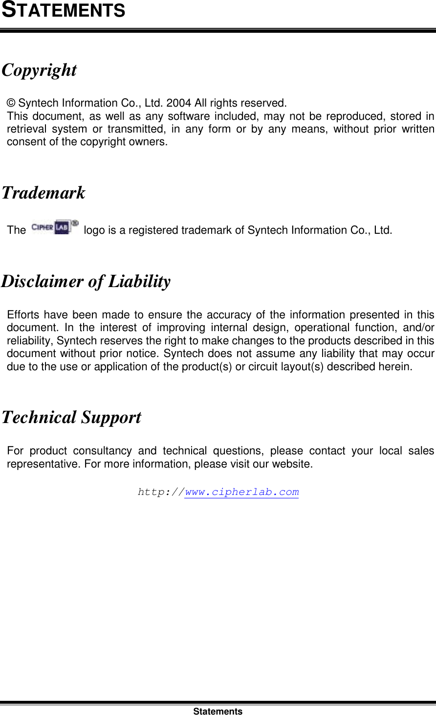 Statements STATEMENTS Copyright © Syntech Information Co., Ltd. 2004 All rights reserved. This document, as well as any software included, may not be reproduced, stored in retrieval system or transmitted, in any form or by any means, without prior written consent of the copyright owners.   Trademark The    logo is a registered trademark of Syntech Information Co., Ltd.   Disclaimer of Liability Efforts have been made to ensure the accuracy of the information presented in this document. In the interest of improving internal design, operational function, and/or reliability, Syntech reserves the right to make changes to the products described in this document without prior notice. Syntech does not assume any liability that may occur due to the use or application of the product(s) or circuit layout(s) described herein.   Technical Support For product consultancy and technical questions, please contact your local sales representative. For more information, please visit our website.  http://www.cipherlab.com 
