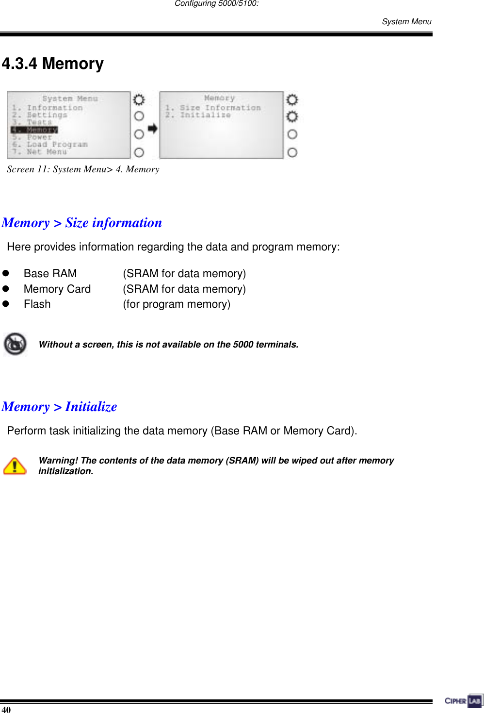  40                                                                                   Configuring 5000/5100:    System Menu 4.3.4 Memory  Screen 11: System Menu&gt; 4. Memory   Memory &gt; Size information Here provides information regarding the data and program memory:    Base RAM    (SRAM for data memory)   Memory Card    (SRAM for data memory)   Flash   (for program memory)   Without a screen, this is not available on the 5000 terminals.   Memory &gt; Initialize Perform task initializing the data memory (Base RAM or Memory Card).   Warning! The contents of the data memory (SRAM) will be wiped out after memory initialization.       