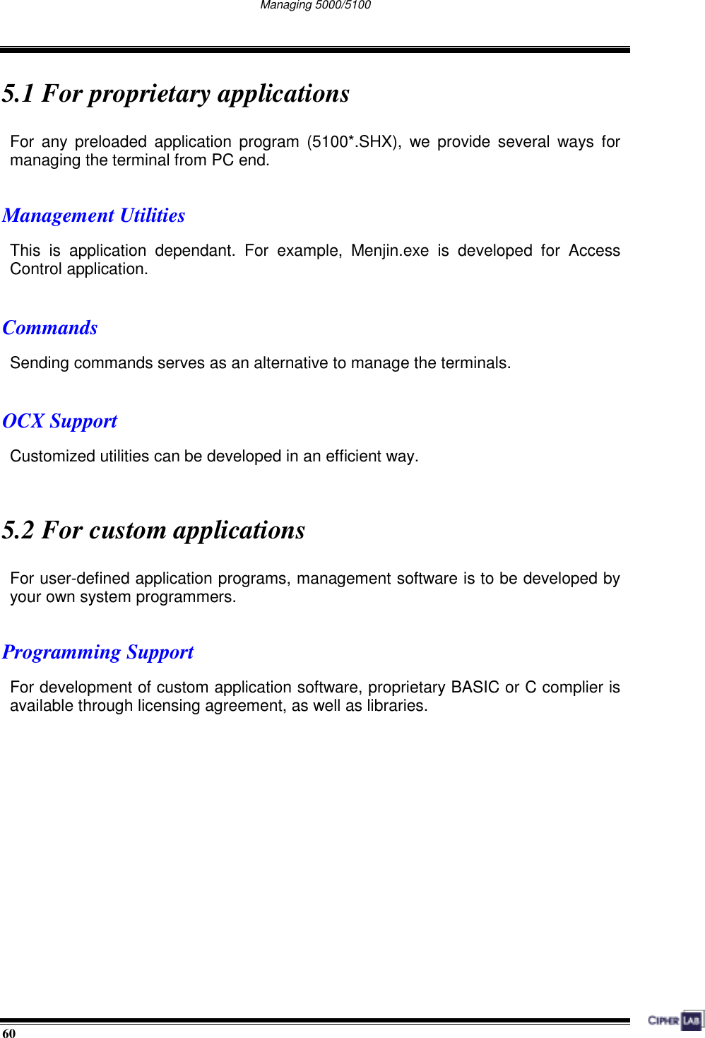  60                                                                                   Managing 5000/5100      5.1 For proprietary applications For any preloaded application program (5100*.SHX), we provide several ways for managing the terminal from PC end.  Management Utilities This is application dependant. For example, Menjin.exe is developed for Access Control application.  Commands Sending commands serves as an alternative to manage the terminals.  OCX Support Customized utilities can be developed in an efficient way.     5.2 For custom applications For user-defined application programs, management software is to be developed by your own system programmers.  Programming Support For development of custom application software, proprietary BASIC or C complier is available through licensing agreement, as well as libraries.      