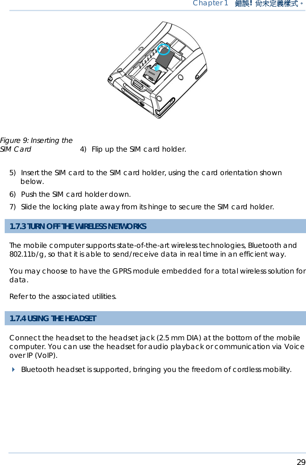     29   Chapter 1  錯誤!  尚未定義樣式。     4) Flip up the SIM card holder. 5) Insert the SIM card to the SIM card holder, using the card orientation shown below. 6) Push the SIM card holder down. 7) Slide the locking plate away from its hinge to secure the SIM card holder. 1.7.3 TURN OFF THE WIRELESS NETWORKS The mobile computer supports state-of-the-art wireless technologies, Bluetooth and 802.11b/g, so that it is able to send/receive data in real time in an efficient way.  You may choose to have the GPRS module embedded for a total wireless solution for data.  Refer to the associated utilities.  1.7.4 USING THE HEADSET Connect the headset to the headset jack (2.5 mm DIA) at the bottom of the mobile computer. You can use the headset for audio playback or communication via Voice over IP (VoIP).    Bluetooth headset is supported, bringing you the freedom of cordless mobility. Figure 9: Inserting the SIM Card 