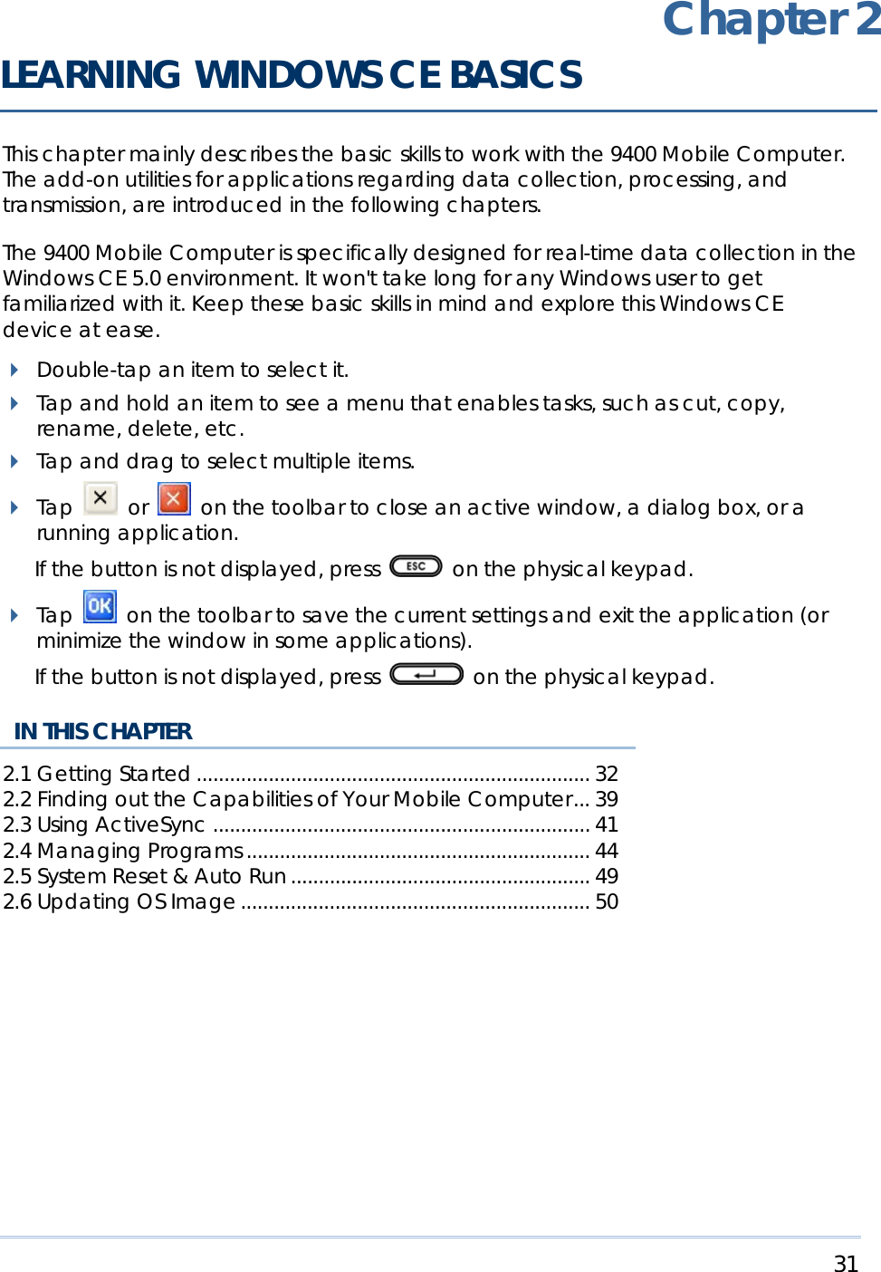     31   This chapter mainly describes the basic skills to work with the 9400 Mobile Computer. The add-on utilities for applications regarding data collection, processing, and transmission, are introduced in the following chapters.  The 9400 Mobile Computer is specifically designed for real-time data collection in the Windows CE 5.0 environment. It won&apos;t take long for any Windows user to get familiarized with it. Keep these basic skills in mind and explore this Windows CE device at ease.  Double-tap an item to select it.  Tap and hold an item to see a menu that enables tasks, such as cut, copy, rename, delete, etc.  Tap and drag to select multiple items.  Tap   or   on the toolbar to close an active window, a dialog box, or a running application.  If the button is not displayed, press    on the physical keypad.  Tap   on the toolbar to save the current settings and exit the application (or minimize the window in some applications).   If the button is not displayed, press   on the physical keypad.   IN THIS CHAPTER 2.1 Getting Started....................................................................... 32 2.2 Finding out the Capabilities of Your Mobile Computer... 39 2.3 Using ActiveSync .................................................................... 41 2.4 Managing Programs .............................................................. 44 2.5 System Reset &amp; Auto Run ...................................................... 49 2.6 Updating OS Image ............................................................... 50   Chapter 2 LEARNING WINDOWS CE BASICS 