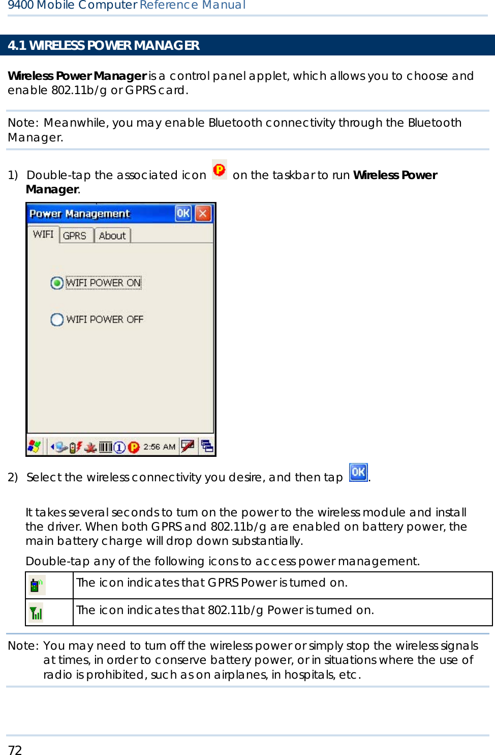 72  9400 Mobile Computer Reference Manual  4.1 WIRELESS POWER MANAGER Wireless Power Manager is a control panel applet, which allows you to choose and enable 802.11b/g or GPRS card. Note: Meanwhile, you may enable Bluetooth connectivity through the Bluetooth Manager. 1) Double-tap the associated icon    on the taskbar to run Wireless Power Manager.  2) Select the wireless connectivity you desire, and then tap  .                     It takes several seconds to turn on the power to the wireless module and install the driver. When both GPRS and 802.11b/g are enabled on battery power, the main battery charge will drop down substantially. Double-tap any of the following icons to access power management.  The icon indicates that GPRS Power is turned on.  The icon indicates that 802.11b/g Power is turned on.  Note: You may need to turn off the wireless power or simply stop the wireless signals at times, in order to conserve battery power, or in situations where the use of radio is prohibited, such as on airplanes, in hospitals, etc.   