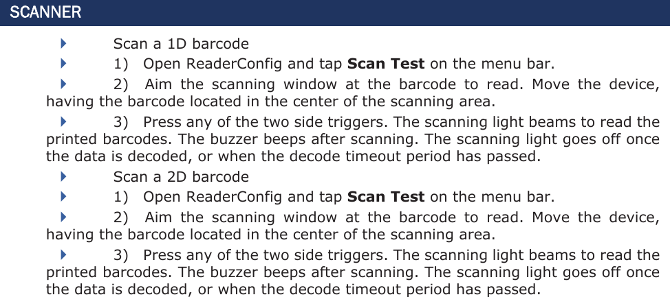 SCANNER Scan a 1D barcode 1)    Open ReaderConfig and tap Scan Test on the menu bar. 2)    Aim  the  scanning  window  at  the  barcode  to  read.  Move  the  device, having the barcode located in the center of the scanning area.   3)    Press any of the two side triggers. The scanning light beams to read the printed barcodes. The buzzer beeps after scanning. The scanning light goes off once the data is decoded, or when the decode timeout period has passed. Scan a 2D barcode 1)    Open ReaderConfig and tap Scan Test on the menu bar. 2)    Aim  the  scanning  window  at  the  barcode  to  read.  Move  the  device, having the barcode located in the center of the scanning area.   3)    Press any of the two side triggers. The scanning light beams to read the printed barcodes. The buzzer beeps after scanning. The scanning light goes off once the data is decoded, or when the decode timeout period has passed. 