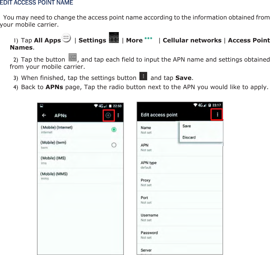 EDIT ACCESS POINT NAME You may need to change the access point name according to the information obtained from your mobile carrier. 1) Tap All Apps   | Settings    | More   | Cellular networks | Access Point Names.2) Tap the button  , and tap each field to input the APN name and settings obtained from your mobile carrier. 3) When finished, tap the settings button    and tap Save.4) Back to APNs page, Tap the radio button next to the APN you would like to apply.           