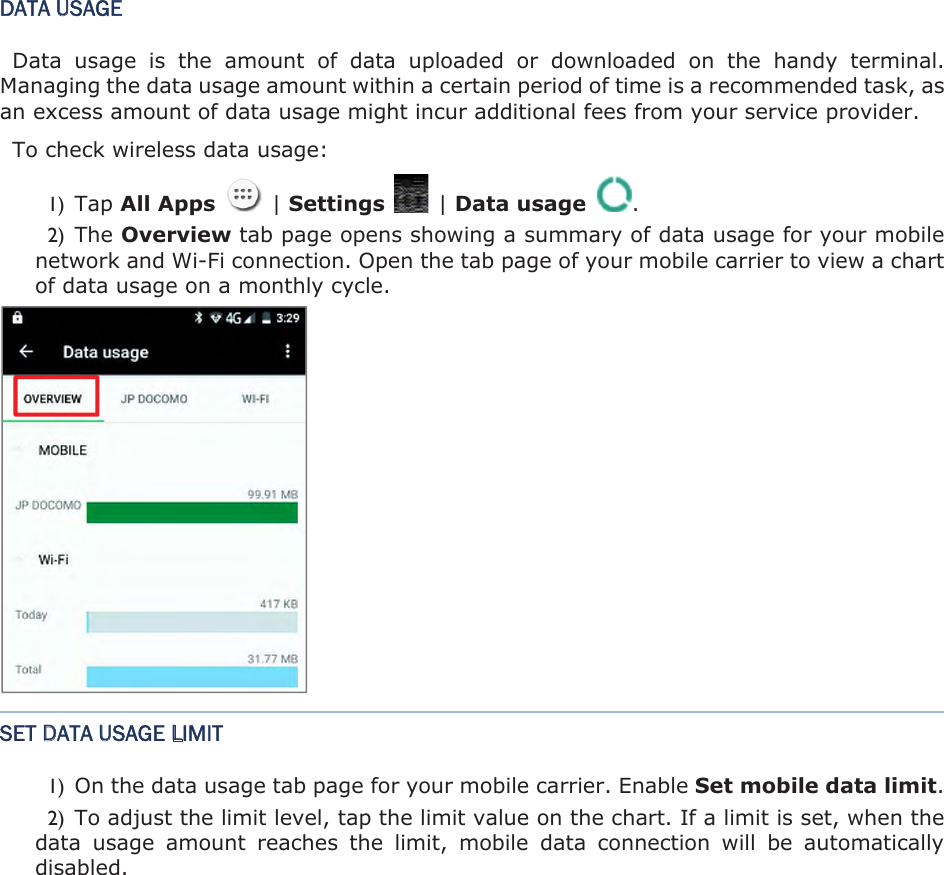 DATA USAGE Data  usage  is  the  amount  of  data  uploaded  or  downloaded  on  the  handy  terminal. Managing the data usage amount within a certain period of time is a recommended task, as an excess amount of data usage might incur additional fees from your service provider.   To check wireless data usage:   1) Tap All Apps    | Settings    | Data usage  . 2) The Overview tab page opens showing a summary of data usage for your mobile network and Wi-Fi connection. Open the tab page of your mobile carrier to view a chart of data usage on a monthly cycle. SET DATA USAGE LIMIT 1) On the data usage tab page for your mobile carrier. Enable Set mobile data limit.2) To adjust the limit level, tap the limit value on the chart. If a limit is set, when the data  usage  amount  reaches  the  limit,  mobile  data  connection  will  be  automatically disabled. 