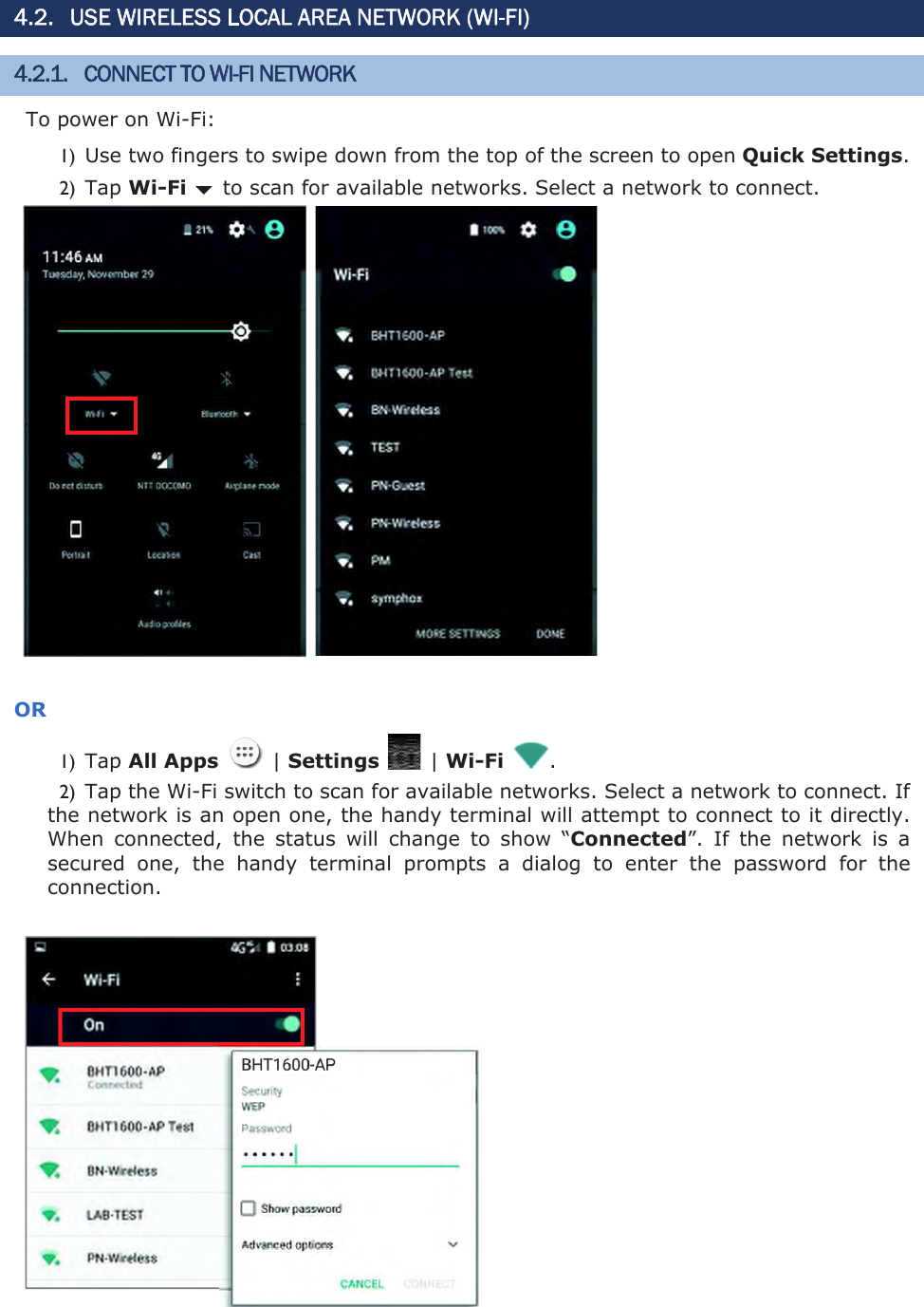 4.2. USE WIRELESS LOCAL AREA NETWORK (WI-FI) 4.2.1. CONNECT TO WI-FI NETWORK To power on Wi-Fi: 1) Use two fingers to swipe down from the top of the screen to open Quick Settings.2) Tap Wi-Fi bto scan for available networks. Select a network to connect.      OR1) Tap All Apps    | Settings    | Wi-Fi  . 2) Tap the Wi-Fi switch to scan for available networks. Select a network to connect. If the network is an open one, the handy terminal will attempt to connect to it directly. When  connected,  the  status  will  change  to  show  “Connected”.  If  the  network  is  a secured  one,  the  handy  terminal  prompts  a  dialog  to  enter  the  password  for  the connection.   