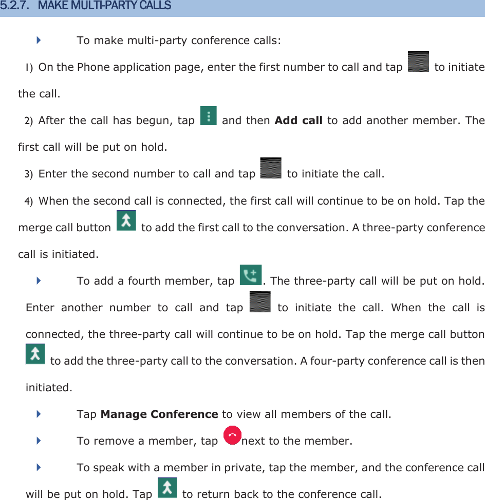 5.2.7. MAKE MULTI-PARTY CALLS   To make multi-party conference calls: 1) On the Phone application page, enter the first number to call and tap    to initiate the call. 2) After the call has begun, tap    and then Add call to add another member. The first call will be put on hold. 3) Enter the second number to call and tap    to initiate the call. 4) When the second call is connected, the first call will continue to be on hold. Tap the merge call button    to add the first call to the conversation. A three-party conference call is initiated. To add a fourth member, tap  . The three-party call will be put on hold. Enter  another  number  to  call  and  tap    to  initiate  the  call.  When  the  call  is connected, the three-party call will continue to be on hold. Tap the merge call button   to add the three-party call to the conversation. A four-party conference call is then initiated. Tap Manage Conference to view all members of the call. To remove a member, tap  next to the member.   To speak with a member in private, tap the member, and the conference call will be put on hold. Tap    to return back to the conference call. 
