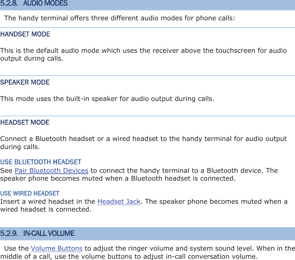 5.2.8. AUDIO MODES The handy terminal offers three different audio modes for phone calls: HANDSET MODE This is the default audio mode which uses the receiver above the touchscreen for audio output during calls. SPEAKER MODE This mode uses the built-in speaker for audio output during calls. HEADSET MODE Connect a Bluetooth headset or a wired headset to the handy terminal for audio output during calls. USE BLUETOOTH HEADSET See Pair Bluetooth Devices to connect the handy terminal to a Bluetooth device. The speaker phone becomes muted when a Bluetooth headset is connected. USE WIRED HEADSET Insert a wired headset in the Headset Jack. The speaker phone becomes muted when a wired headset is connected. 5.2.9. IN-CALL VOLUME Use the Volume Buttons to adjust the ringer volume and system sound level. When in the middle of a call, use the volume buttons to adjust in-call conversation volume. 