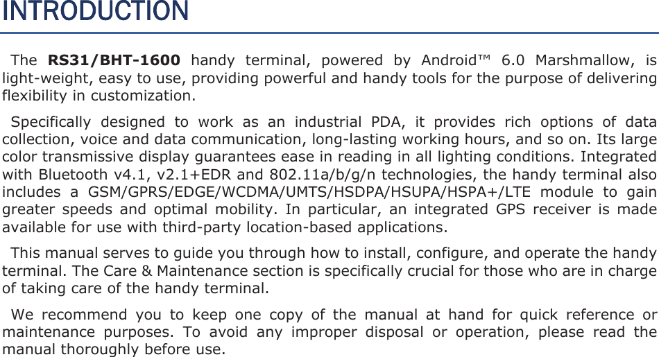 INTRODUCTION The RS31/BHT-1600  handy  terminal,  powered  by  Android™  6.0  Marshmallow,  is light-weight, easy to use, providing powerful and handy tools for the purpose of delivering flexibility in customization.   Specifically  designed  to  work  as  an  industrial  PDA,  it  provides  rich  options  of  data collection, voice and data communication, long-lasting working hours, and so on. Its large color transmissive display guarantees ease in reading in all lighting conditions. Integrated with Bluetooth v4.1, v2.1+EDR and 802.11a/b/g/n technologies, the handy terminal also includes  a  GSM/GPRS/EDGE/WCDMA/UMTS/HSDPA/HSUPA/HSPA+/LTE  module  to  gain greater  speeds  and  optimal  mobility.  In  particular,  an  integrated  GPS  receiver  is  made available for use with third-party location-based applications. This manual serves to guide you through how to install, configure, and operate the handy terminal. The Care &amp; Maintenance section is specifically crucial for those who are in charge of taking care of the handy terminal.   We  recommend  you  to  keep  one  copy  of  the  manual  at  hand  for  quick  reference  or maintenance  purposes.  To  avoid  any  improper  disposal  or  operation,  please  read  the manual thoroughly before use.   