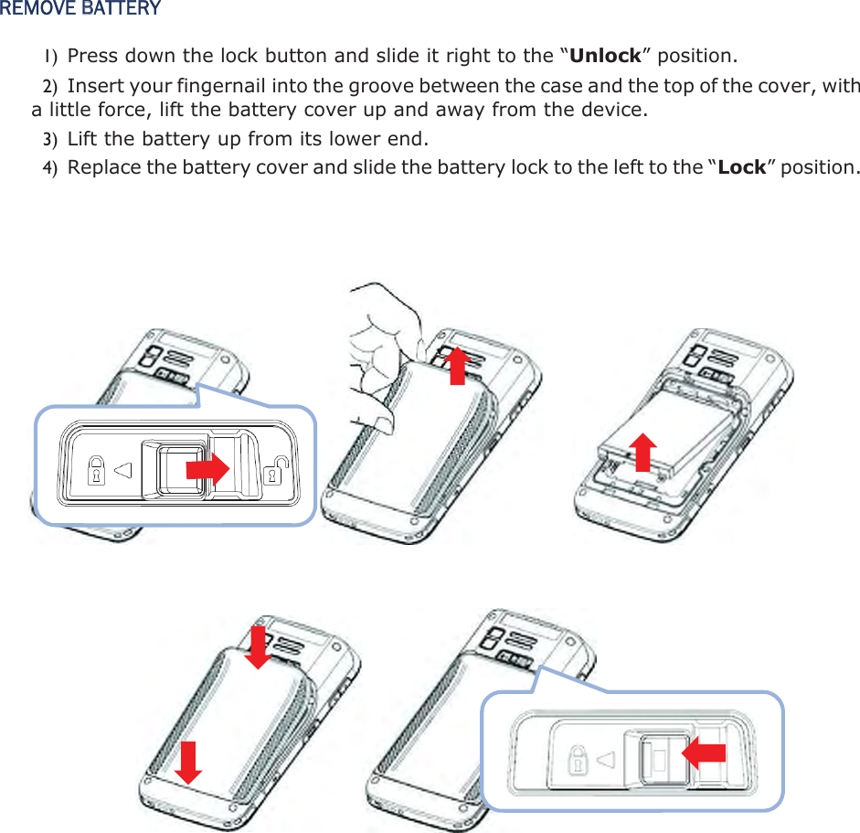 REMOVE BATTERY 1) Press down the lock button and slide it right to the “Unlock” position.   2) Insert your fingernail into the groove between the case and the top of the cover, with a little force, lift the battery cover up and away from the device. 3) Lift the battery up from its lower end.   4) Replace the battery cover and slide the battery lock to the left to the “Lock” position.                      