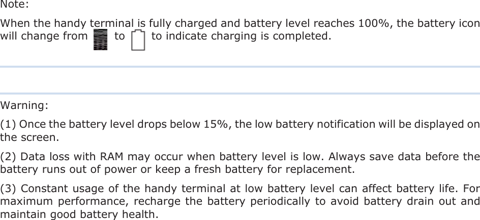 Note:   When the handy terminal is fully charged and battery level reaches 100%, the battery icon will change from          to          to indicate charging is completed. Warning:(1) Once the battery level drops below 15%, the low battery notification will be displayed on the screen.               (2) Data loss with RAM may occur when battery level is low. Always save data before the battery runs out of power or keep a fresh battery for replacement. (3) Constant usage of the handy terminal at low battery level can affect battery life. For maximum performance, recharge the battery periodically to avoid battery drain out and maintain good battery health. 
