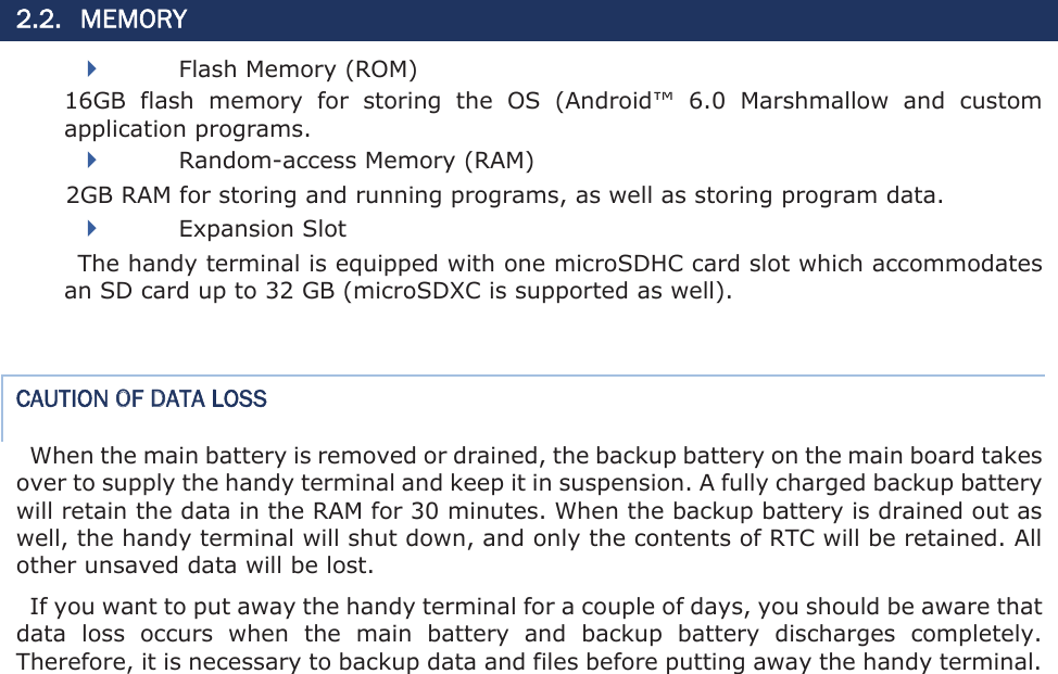 2.2. MEMORY Flash Memory (ROM) 16GB  flash  memory  for  storing  the  OS  (Android™  6.0  Marshmallow  and  custom application programs.   Random-access Memory (RAM) 2GB RAM for storing and running programs, as well as storing program data.   Expansion Slot The handy terminal is equipped with one microSDHC card slot which accommodates an SD card up to 32 GB (microSDXC is supported as well). CAUTION OF DATA LOSS When the main battery is removed or drained, the backup battery on the main board takes over to supply the handy terminal and keep it in suspension. A fully charged backup battery will retain the data in the RAM for 30 minutes. When the backup battery is drained out as well, the handy terminal will shut down, and only the contents of RTC will be retained. All other unsaved data will be lost.   If you want to put away the handy terminal for a couple of days, you should be aware that data  loss  occurs  when  the  main  battery  and  backup  battery  discharges  completely. Therefore, it is necessary to backup data and files before putting away the handy terminal.  