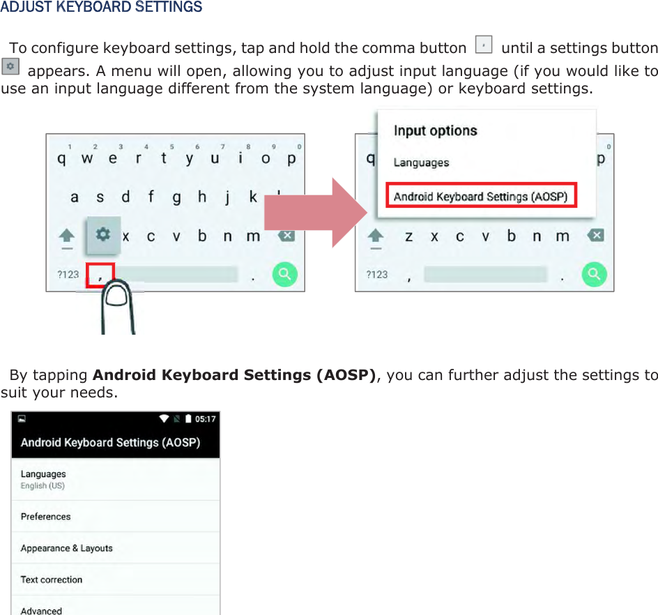 ADJUST KEYBOARD SETTINGS To configure keyboard settings, tap and hold the comma button    until a settings button   appears. A menu will open, allowing you to adjust input language (if you would like to use an input language different from the system language) or keyboard settings.               By tapping Android Keyboard Settings (AOSP), you can further adjust the settings to suit your needs.   