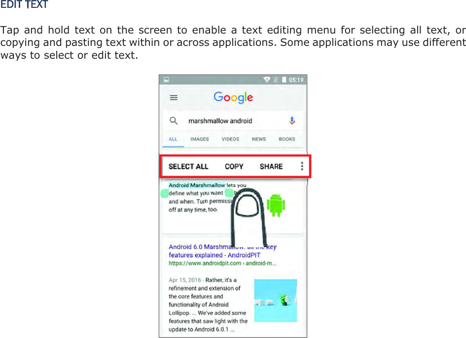 EDIT TEXT Tap and hold text on  the  screen to enable a text editing menu for selecting all  text,  or copying and pasting text within or across applications. Some applications may use different ways to select or edit text.    