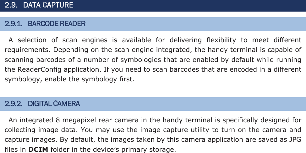 2.9. DATA CAPTURE 2.9.1. BARCODE READER A  selection  of  scan  engines  is  available  for  delivering  flexibility  to  meet  different requirements. Depending on the scan engine integrated, the handy terminal is capable of scanning barcodes of a number of symbologies that are enabled by default while running the ReaderConfig application. If you need to scan barcodes that are encoded in a different symbology, enable the symbology first.   2.9.2. DIGITAL CAMERA An integrated 8 megapixel rear camera in the handy terminal is specifically designed for collecting image data. You may use the image capture utility to turn on the camera and capture images. By default, the images taken by this camera application are saved as JPG files in DCIM folder in the device’s primary storage.  