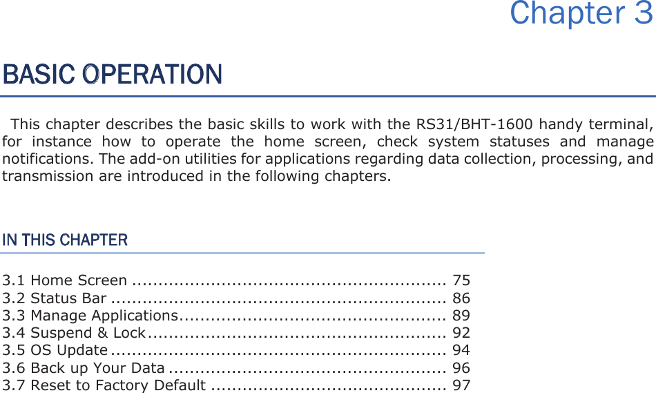 Chapter 3 BASIC OPERATION This chapter describes the basic skills to work with the RS31/BHT-1600 handy terminal, for  instance  how  to  operate  the  home  screen,  check  system  statuses  and  manage notifications. The add-on utilities for applications regarding data collection, processing, and transmission are introduced in the following chapters.   IN THIS CHAPTER 3.1 Home Screen ............................................................ 75 3.2 Status Bar ................................................................ 86 3.3 Manage Applications ................................................... 89 3.4 Suspend &amp; Lock ......................................................... 92 3.5 OS Update ................................................................ 94 3.6 Back up Your Data ..................................................... 96 3.7 Reset to Factory Default ............................................. 97 