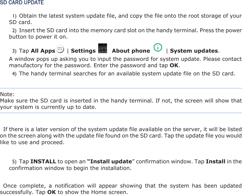SD CARD UPDATE 1) Obtain the latest system update file, and copy the file onto the root storage of your SD card.   2) Insert the SD card into the memory card slot on the handy terminal. Press the power button to power it on.   3) Tap All Apps   | Settings      About phone    | System updates.A window pops up asking you to input the password for system update. Please contact manufactory for the password. Enter the password and tap OK.4) The handy terminal searches for an available system update file on the SD card.   Note:   Make sure the SD card is inserted in the handy terminal. If not, the screen will show that your system is currently up to date. If there is a later version of the system update file available on the server, it will be listed on the screen along with the update file found on the SD card. Tap the update file you would like to use and proceed.   5) Tap INSTALL to open an “Install update” confirmation window. Tap Install in the confirmation window to begin the installation. Once  complete,  a  notification  will  appear  showing  that  the  system  has  been  updated successfully. Tap OK to show the Home screen. 