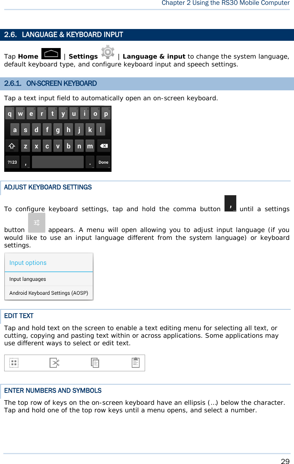     29  Chapter 2 Using the RS30 Mobile Computer  2.6. LANGUAGE &amp; KEYBOARD INPUT Tap Home   | Settings   | Language &amp; input to change the system language, default keyboard type, and configure keyboard input and speech settings.  2.6.1. ON-SCREEN KEYBOARD Tap a text input field to automatically open an on-screen keyboard.  ADJUST KEYBOARD SETTINGS To configure keyboard settings, tap and hold the comma button   until a settings button   appears. A menu will open allowing you to adjust input language (if you would like to use an input language different from the system language) or keyboard settings.   EDIT TEXT Tap and hold text on the screen to enable a text editing menu for selecting all text, or cutting, copying and pasting text within or across applications. Some applications may use different ways to select or edit text.     ENTER NUMBERS AND SYMBOLS The top row of keys on the on-screen keyboard have an ellipsis (…) below the character. Tap and hold one of the top row keys until a menu opens, and select a number.  