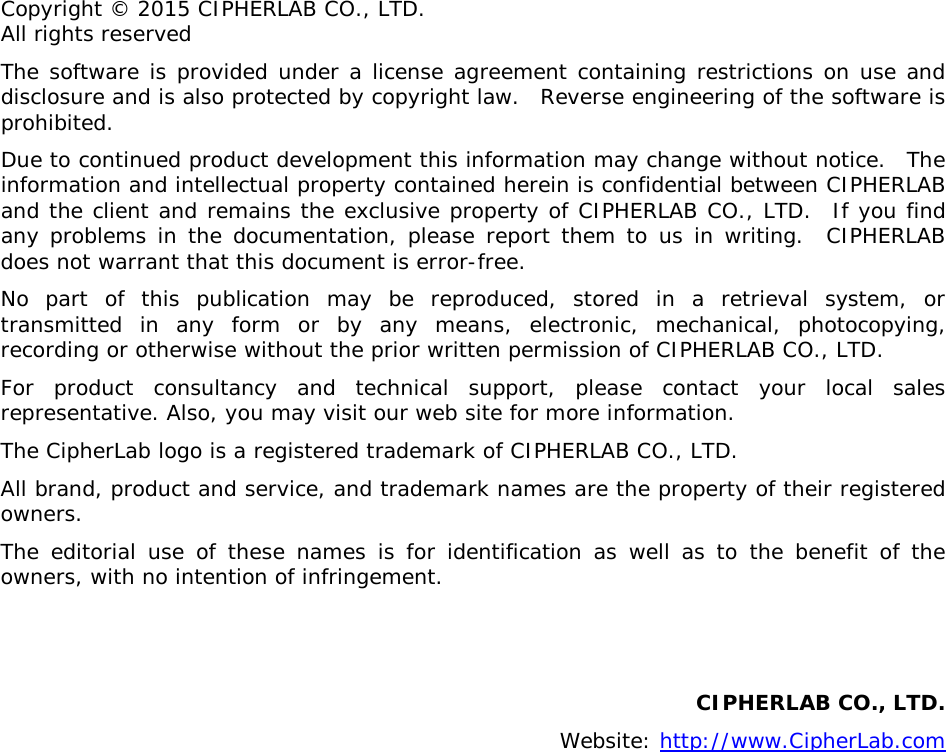  Copyright © 2015 CIPHERLAB CO., LTD. All rights reserved The software is provided under a license agreement containing restrictions on use and disclosure and is also protected by copyright law.  Reverse engineering of the software is prohibited. Due to continued product development this information may change without notice.  The information and intellectual property contained herein is confidential between CIPHERLAB and the client and remains the exclusive property of CIPHERLAB CO., LTD.  If you find any problems in the documentation, please report them to us in writing.  CIPHERLAB does not warrant that this document is error-free. No part of this publication may be reproduced, stored in a retrieval system, or transmitted in any form or by any means, electronic, mechanical, photocopying, recording or otherwise without the prior written permission of CIPHERLAB CO., LTD. For product consultancy and technical support, please contact your local sales representative. Also, you may visit our web site for more information. The CipherLab logo is a registered trademark of CIPHERLAB CO., LTD.  All brand, product and service, and trademark names are the property of their registered owners. The editorial use of these names is for identification as well as to the benefit of the owners, with no intention of infringement.   CIPHERLAB CO., LTD.  Website: http://www.CipherLab.com   