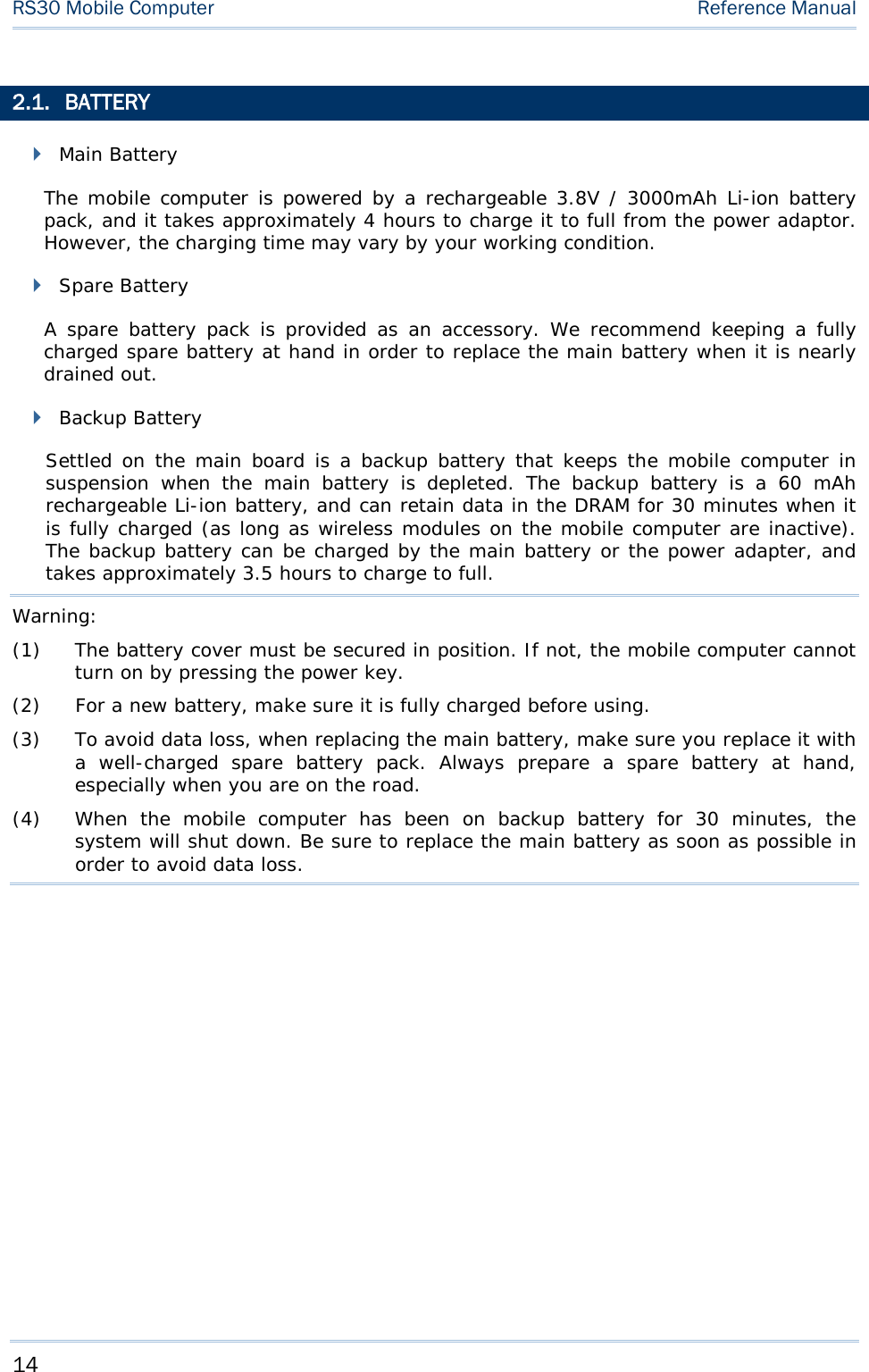 RS30 Mobile Computer    Reference Manual  2.1. BATTERY  Main Battery The mobile computer is powered by a rechargeable 3.8V / 3000mAh Li-ion battery pack, and it takes approximately 4 hours to charge it to full from the power adaptor. However, the charging time may vary by your working condition.  Spare Battery A spare battery pack is provided as an accessory. We recommend keeping a fully charged spare battery at hand in order to replace the main battery when it is nearly drained out.  Backup Battery Settled on the main board is a backup battery that keeps the mobile computer in suspension when the main battery is depleted.  The backup battery is a 60 mAh rechargeable Li-ion battery, and can retain data in the DRAM for 30 minutes when it is fully charged (as long as wireless modules on the mobile computer are inactive). The backup battery can be charged by the main battery or the power adapter, and takes approximately 3.5 hours to charge to full.  Warning: (1) The battery cover must be secured in position. If not, the mobile computer cannot turn on by pressing the power key. (2) For a new battery, make sure it is fully charged before using.  (3) To avoid data loss, when replacing the main battery, make sure you replace it with a well-charged spare battery pack. Always prepare a spare battery  at hand, especially when you are on the road. (4) When the mobile computer has been on backup battery for 30 minutes, the system will shut down. Be sure to replace the main battery as soon as possible in order to avoid data loss.   14 