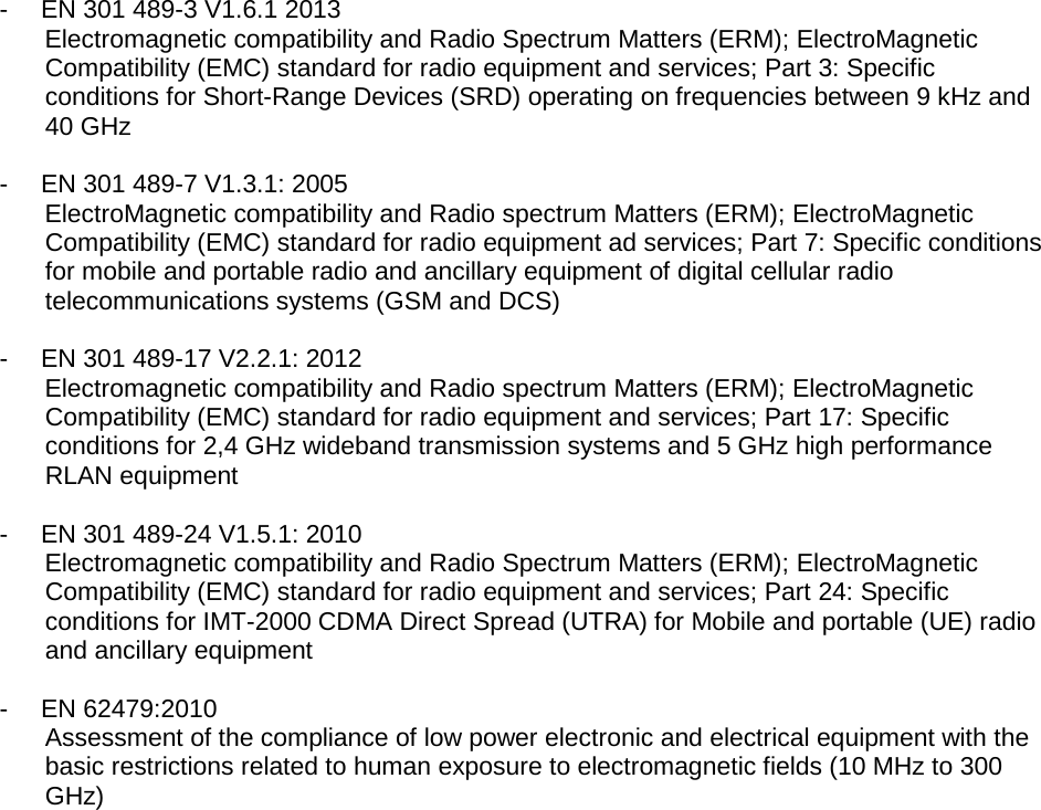   -  EN 301 489-3 V1.6.1 2013 Electromagnetic compatibility and Radio Spectrum Matters (ERM); ElectroMagnetic Compatibility (EMC) standard for radio equipment and services; Part 3: Specific conditions for Short-Range Devices (SRD) operating on frequencies between 9 kHz and 40 GHz  -  EN 301 489-7 V1.3.1: 2005 ElectroMagnetic compatibility and Radio spectrum Matters (ERM); ElectroMagnetic Compatibility (EMC) standard for radio equipment ad services; Part 7: Specific conditions for mobile and portable radio and ancillary equipment of digital cellular radio telecommunications systems (GSM and DCS)  -  EN 301 489-17 V2.2.1: 2012 Electromagnetic compatibility and Radio spectrum Matters (ERM); ElectroMagnetic Compatibility (EMC) standard for radio equipment and services; Part 17: Specific conditions for 2,4 GHz wideband transmission systems and 5 GHz high performance RLAN equipment  -  EN 301 489-24 V1.5.1: 2010 Electromagnetic compatibility and Radio Spectrum Matters (ERM); ElectroMagnetic Compatibility (EMC) standard for radio equipment and services; Part 24: Specific conditions for IMT-2000 CDMA Direct Spread (UTRA) for Mobile and portable (UE) radio and ancillary equipment  -  EN 62479:2010 Assessment of the compliance of low power electronic and electrical equipment with the basic restrictions related to human exposure to electromagnetic fields (10 MHz to 300 GHz) 