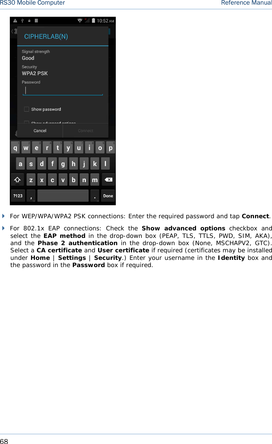 RS30 Mobile Computer    Reference Manual    For WEP/WPA/WPA2 PSK connections: Enter the required password and tap Connect.  For  802.1x EAP connections:  Check the  Show advanced options checkbox and select the EAP method in the drop-down box (PEAP, TLS, TTLS, PWD, SIM, AKA), and the Phase 2 authentication in the drop-down box (None, MSCHAPV2, GTC). Select a CA certificate and User certificate if required (certificates may be installed under Home | Settings | Security.) Enter your username in the Identity box and the password in the Password box if required. 68 