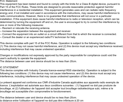 FCC StatementThis equipment has been tested and found to comply with the limits for a Class B digital device, pursuant to Part 15 of the FCC Rules. These limits are designed to provide reasonable protection against harmful interference in a residential installation. This equipment generates uses and can radiate radio frequency energy and, if not installed and used in accordance with the instructions, may cause harmful interference to radio communications. However, there is no guarantee that interference will not occur in a particular installation. If this equipment does cause harmful interference to radio or television reception, which can be determined by turning the equipment off and on, the user is encouraged to try to correct the interference by one or more of the following measures:-- Reorient or relocate the receiving antenna.  -- Increase the separation between the equipment and receiver.   -- Connect the equipment into an outlet on a circuit different from that to which the receiver is connected.  -- Consult the dealer or an experienced radio/TV technician for help.This device complies with part 15 of the FCC Rules. Operation is subject to the following two conditions:(1) This device may not cause harmful interference, and (2) this device must accept any interference received, including interference that may cause undesired operation.Changes or modifications not expressly approved by the party responsible for compliance could void the user's authority to operate the equipment.The distance between user and device should be no less than 20cm.IC STATEMENTThis device complies with Industry Canada licence-exempt RSS standard(s). Operation is subject to the following two conditions: (1) this device may not cause interference, and (2) this device must accept any interference, including interference that may cause undesired operation of the device.Le pr&eacute;sent appareil est conforme aux CNR d'Industrie Canada applicables aux appareils radio exempts de licence. L'exploitation est autoris&eacute;e aux deux conditions suivantes : (1) l'appareil ne doit pas produire de brouillage, et (2) l'utilisateur de l'appareil doit accepter tout brouillage radio&eacute;lectrique subi, m&ecirc;me si le brouillage est susceptible d'en compromettre le fonctionnement.The distance between user and device should be no less than 20cm.la distance entre l'utilisation et l'appareil ne doit pas &ecirc;tre inf&eacute;rieure &agrave; 20 cm