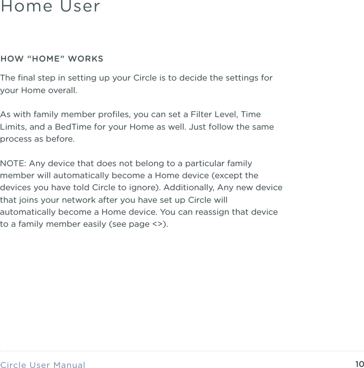10The ﬁnal step in setting up your Circle is to decide the settings for your Home overall.  As with family member proﬁles, you can set a Filter Level, Time Limits, and a BedTime for your Home as well. Just follow the same process as before. NOTE: Any device that does not belong to a particular family member will automatically become a Home device (except the devices you have told Circle to ignore). Additionally, Any new device that joins your network after you have set up Circle will automatically become a Home device. You can reassign that device to a family member easily (see page <>). Circle User ManualHome UserHOW &ldquo;HOME&rdquo; WORKS