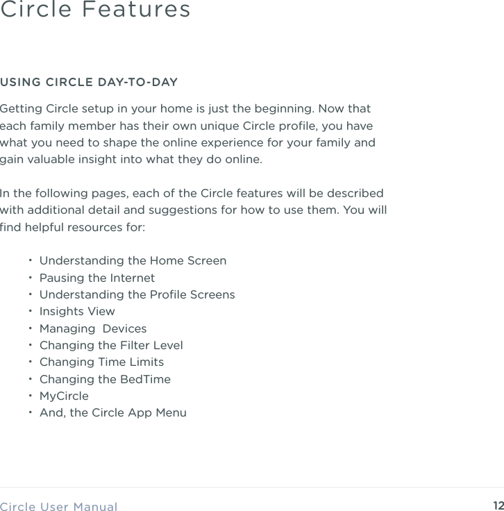 12Getting Circle setup in your home is just the beginning. Now that each family member has their own unique Circle proﬁle, you have what you need to shape the online experience for your family and gain valuable insight into what they do online. In the following pages, each of the Circle features will be described with additional detail and suggestions for how to use them. You will ﬁnd helpful resources for: &bull;Understanding the Home Screen &bull;Pausing the Internet &bull;Understanding the Proﬁle Screens &bull;Insights View &bull;Managing  Devices &bull;Changing the Filter Level &bull;Changing Time Limits &bull;Changing the BedTime &bull;MyCircle &bull;And, the Circle App MenuCircle User ManualCircle FeaturesUSING CIRCLE DAY-TO-DAY