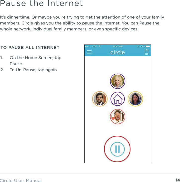 14Circle User ManualPause the InternetTO PAUSE ALL INTERNETIt&rsquo;s dinnertime. Or maybe you&rsquo;re trying to get the attention of one of your family members. Circle gives you the ability to pause the Internet. You can Pause the whole network, individual family members, or even speciﬁc devices.1. On the Home Screen, tap Pause. 2. To Un-Pause, tap again.