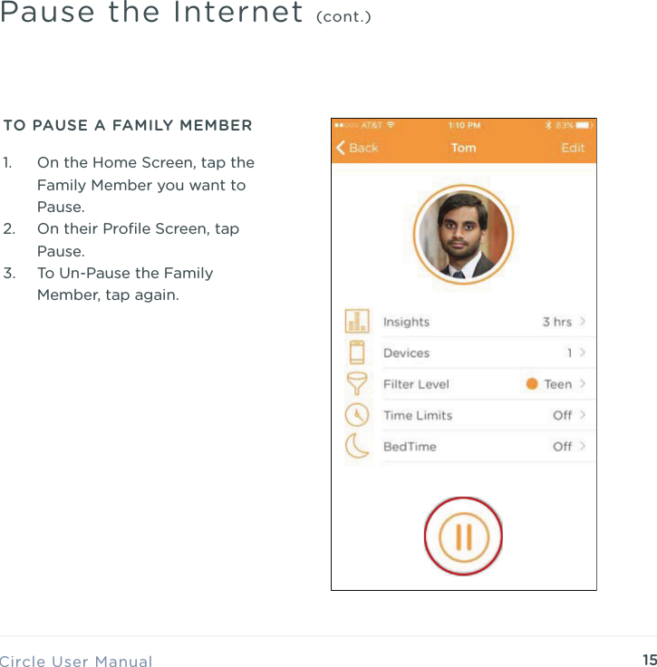 15Circle User ManualPause the Internet (cont.)TO PAUSE A FAMILY MEMBER1. On the Home Screen, tap the Family Member you want to Pause. 2. On their Proﬁle Screen, tap Pause. 3. To Un-Pause the Family Member, tap again.