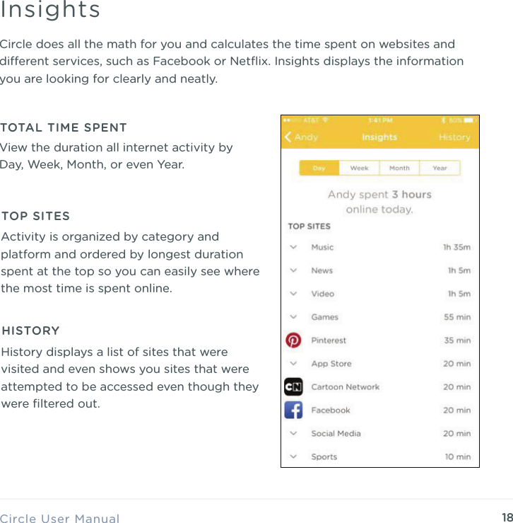 18Circle does all the math for you and calculates the time spent on websites and dierent services, such as Facebook or Netﬂix. Insights displays the information you are looking for clearly and neatly.Circle User ManualInsightsView the duration all internet activity by Day, Week, Month, or even Year.TOTAL TIME SPENTActivity is organized by category and platform and ordered by longest duration spent at the top so you can easily see where the most time is spent online.TOP SITESHistory displays a list of sites that were visited and even shows you sites that were attempted to be accessed even though they were ﬁltered out.HISTORY
