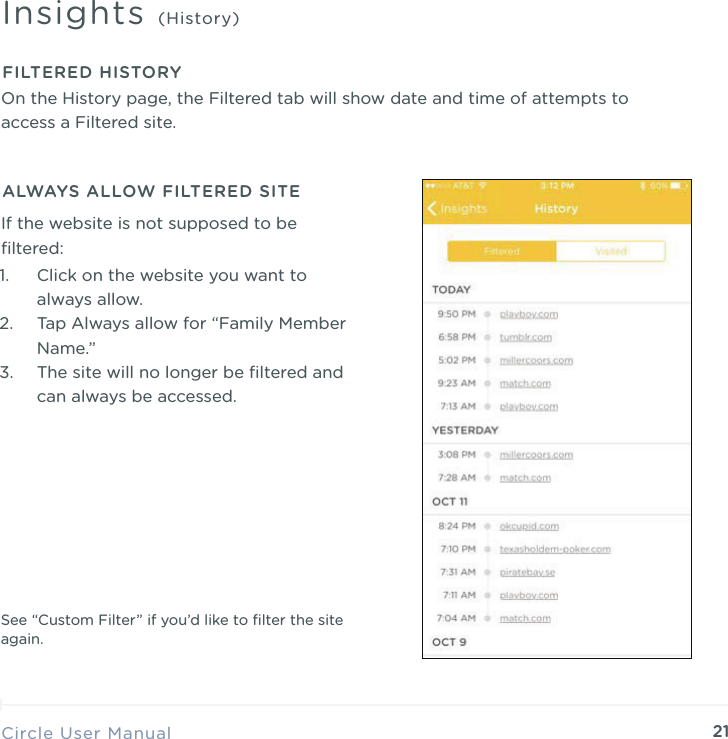 21Circle User ManualInsights (History)FILTERED HISTORY1. Click on the website you want to always allow. 2. Tap Always allow for &ldquo;Family Member Name.&rdquo; 3. The site will no longer be ﬁltered and can always be accessed.ALWAYS ALLOW FILTERED SITEIf the website is not supposed to be ﬁltered:See &ldquo;Custom Filter&rdquo; if you&rsquo;d like to ﬁlter the site again.On the History page, the Filtered tab will show date and time of attempts to access a Filtered site.