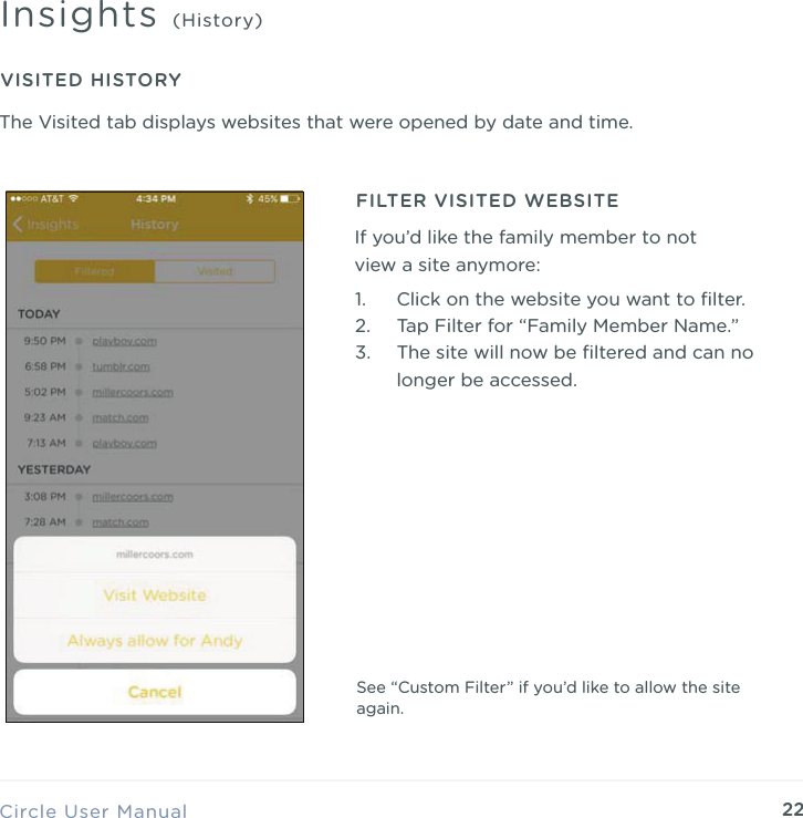 22Circle User ManualInsights (History)VISITED HISTORY1. Click on the website you want to ﬁlter. 2. Tap Filter for &ldquo;Family Member Name.&rdquo; 3. The site will now be ﬁltered and can no longer be accessed.FILTER VISITED WEBSITEIf you&rsquo;d like the family member to not view a site anymore:See &ldquo;Custom Filter&rdquo; if you&rsquo;d like to allow the site again.The Visited tab displays websites that were opened by date and time.