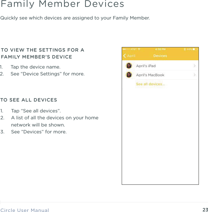 23Quickly see which devices are assigned to your Family Member.Circle User ManualFamily Member Devices1. Tap the device name. 2. See &ldquo;Device Settings&rdquo; for more.TO VIEW THE SETTINGS FOR A FAMILY MEMBER&rsquo;S DEVICE1. Tap &ldquo;See all devices&rdquo;. 2. A list of all the devices on your home network will be shown. 3. See &rdquo;Devices&rdquo; for more.TO SEE ALL DEVICES