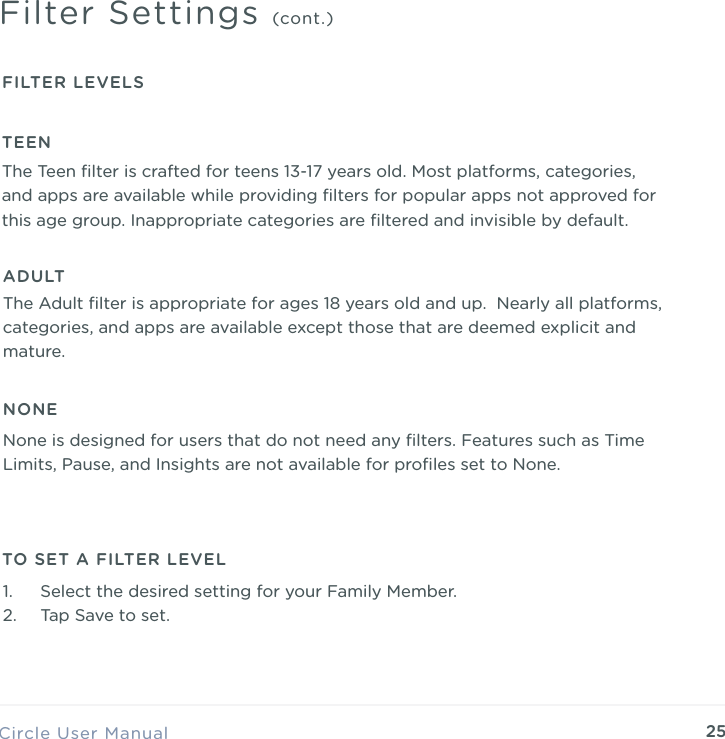 25Circle User ManualFilter Settings (cont.)FILTER LEVELSTEENThe Teen ﬁlter is crafted for teens 13-17 years old. Most platforms, categories, and apps are available while providing ﬁlters for popular apps not approved for this age group. Inappropriate categories are ﬁltered and invisible by default.ADULTThe Adult ﬁlter is appropriate for ages 18 years old and up. Nearly all platforms, categories, and apps are available except those that are deemed explicit and mature.NONENone is designed for users that do not need any ﬁlters. Features such as Time Limits, Pause, and Insights are not available for proﬁles set to None.TO SET A FILTER LEVEL1. Select the desired setting for your Family Member. 2. Tap Save to set.