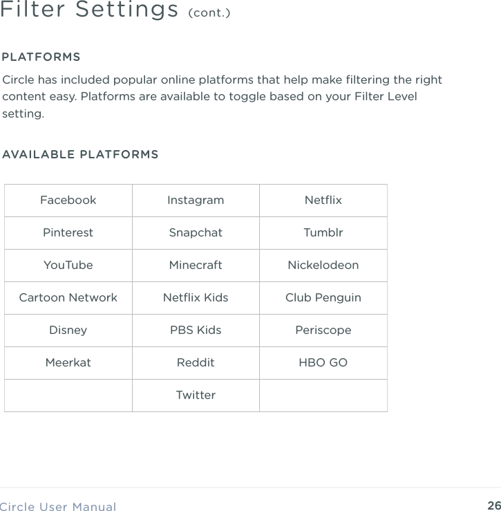 26Circle User ManualFilter Settings (cont.)PLATFORMSAVAILABLE PLATFORMSCircle has included popular online platforms that help make ﬁltering the right content easy. Platforms are available to toggle based on your Filter Level setting.Facebook Instagram NetﬂixPinterest Snapchat TumblrYouTube Minecraft NickelodeonCartoon Network Netﬂix Kids Club PenguinDisney PBS Kids PeriscopeMeerkat Reddit HBO GOTwitter