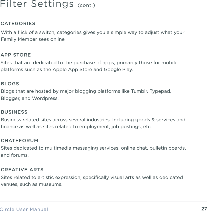 27Circle User ManualFilter Settings (cont.)CATEGORIESWith a ﬂick of a switch, categories gives you a simple way to adjust what your Family Member sees onlineAPP STORESites that are dedicated to the purchase of apps, primarily those for mobile platforms such as the Apple App Store and Google Play.BLOGSBlogs that are hosted by major blogging platforms like Tumblr, Typepad, Blogger, and Wordpress.BUSINESSBusiness related sites across several industries. Including goods &amp; services and ﬁnance as well as sites related to employment, job postings, etc.CREATIVE ARTSSites related to artistic expression, speciﬁcally visual arts as well as dedicated venues, such as museums.  CHAT+FORUMSites dedicated to multimedia messaging services, online chat, bulletin boards, and forums.