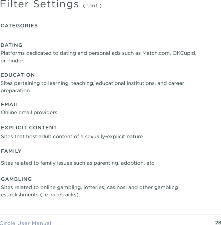 28Circle User ManualFilter Settings (cont.)CATEGORIESEDUCATIONSites pertaining to learning, teaching, educational institutions, and career preparation.EMAILOnline email providers.EXPLICIT CONTENTSites that host adult content of a sexually-explicit nature.GAMBLINGSites related to online gambling, lotteries, casinos, and other gambling establishments (i.e. racetracks).FAMILYSites related to family issues such as parenting, adoption, etc.DATINGPlatforms dedicated to dating and personal ads such as Match.com, OKCupid, or Tinder.