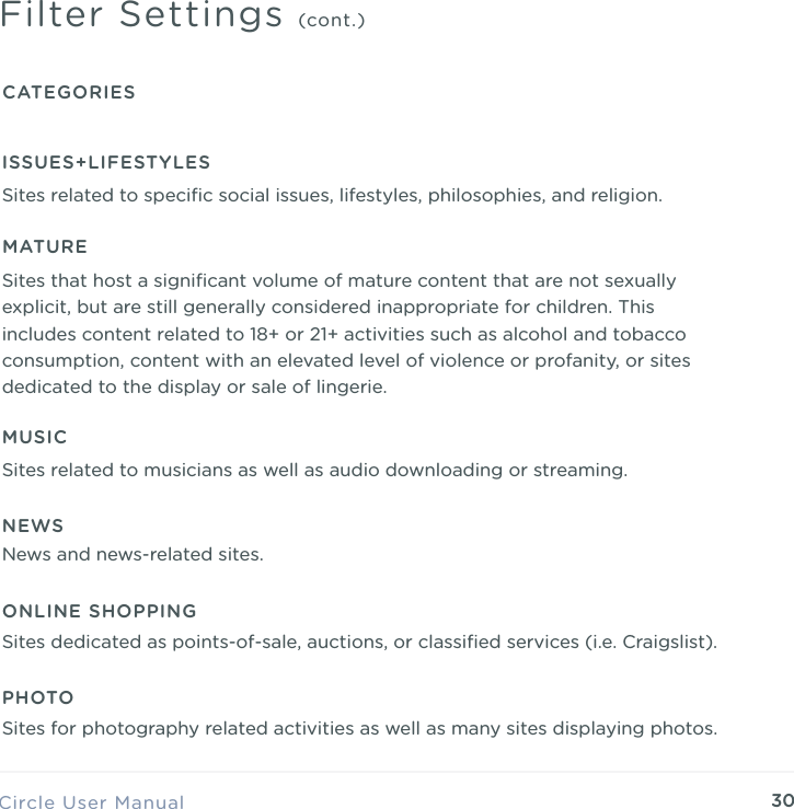 30Circle User ManualFilter Settings (cont.)CATEGORIESMATURESites that host a signiﬁcant volume of mature content that are not sexually explicit, but are still generally considered inappropriate for children. This includes content related to 18+ or 21+ activities such as alcohol and tobacco consumption, content with an elevated level of violence or profanity, or sites dedicated to the display or sale of lingerie.ISSUES+LIFESTYLESSites related to speciﬁc social issues, lifestyles, philosophies, and religion.MUSICSites related to musicians as well as audio downloading or streaming.NEWSNews and news-related sites.ONLINE SHOPPINGSites dedicated as points-of-sale, auctions, or classiﬁed services (i.e. Craigslist).PHOTOSites for photography related activities as well as many sites displaying photos.