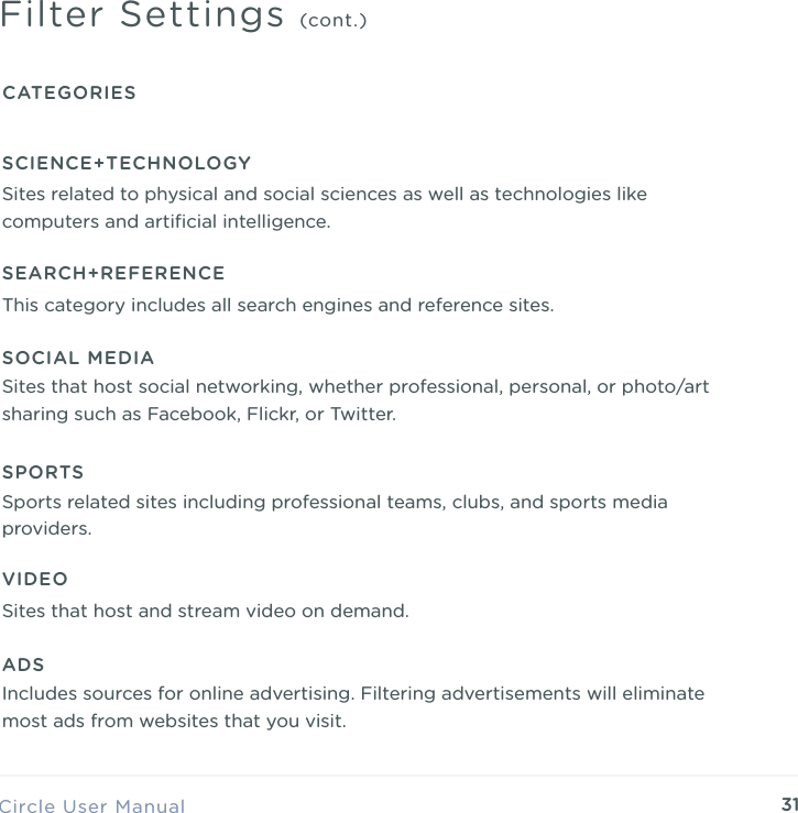 31Circle User ManualFilter Settings (cont.)CATEGORIESSCIENCE+TECHNOLOGYSites related to physical and social sciences as well as technologies like computers and artiﬁcial intelligence.SEARCH+REFERENCEThis category includes all search engines and reference sites.SOCIAL MEDIASites that host social networking, whether professional, personal, or photo/art sharing such as Facebook, Flickr, or Twitter.SPORTSSports related sites including professional teams, clubs, and sports media providers.VIDEOSites that host and stream video on demand.ADSIncludes sources for online advertising. Filtering advertisements will eliminate most ads from websites that you visit.